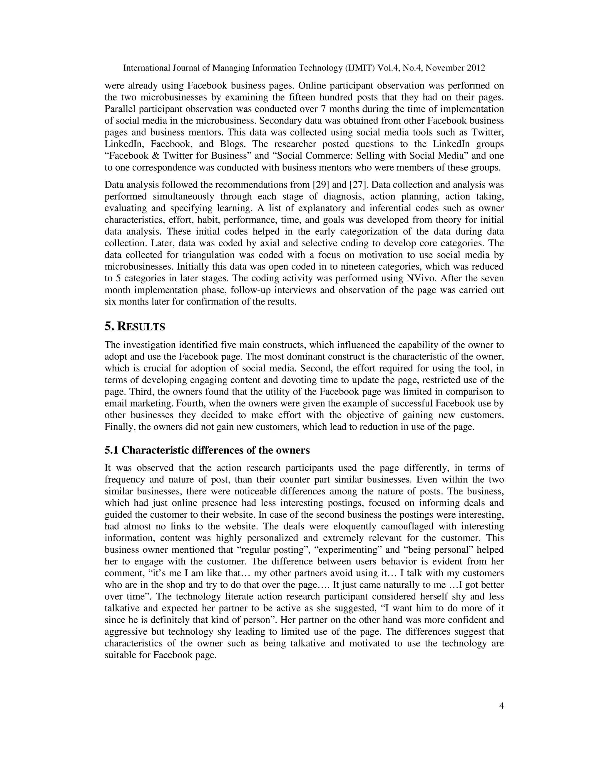 International Journal of Managing Information Technology (IJMIT) Vol.4, No.4, November 2012
4
were already using Facebook business pages. Online participant observation was performed on
the two microbusinesses by examining the fifteen hundred posts that they had on their pages.
Parallel participant observation was conducted over 7 months during the time of implementation
of social media in the microbusiness. Secondary data was obtained from other Facebook business
pages and business mentors. This data was collected using social media tools such as Twitter,
LinkedIn, Facebook, and Blogs. The researcher posted questions to the LinkedIn groups
“Facebook & Twitter for Business” and “Social Commerce: Selling with Social Media” and one
to one correspondence was conducted with business mentors who were members of these groups.
Data analysis followed the recommendations from [29] and [27]. Data collection and analysis was
performed simultaneously through each stage of diagnosis, action planning, action taking,
evaluating and specifying learning. A list of explanatory and inferential codes such as owner
characteristics, effort, habit, performance, time, and goals was developed from theory for initial
data analysis. These initial codes helped in the early categorization of the data during data
collection. Later, data was coded by axial and selective coding to develop core categories. The
data collected for triangulation was coded with a focus on motivation to use social media by
microbusinesses. Initially this data was open coded in to nineteen categories, which was reduced
to 5 categories in later stages. The coding activity was performed using NVivo. After the seven
month implementation phase, follow-up interviews and observation of the page was carried out
six months later for confirmation of the results.
5. RESULTS
The investigation identified five main constructs, which influenced the capability of the owner to
adopt and use the Facebook page. The most dominant construct is the characteristic of the owner,
which is crucial for adoption of social media. Second, the effort required for using the tool, in
terms of developing engaging content and devoting time to update the page, restricted use of the
page. Third, the owners found that the utility of the Facebook page was limited in comparison to
email marketing. Fourth, when the owners were given the example of successful Facebook use by
other businesses they decided to make effort with the objective of gaining new customers.
Finally, the owners did not gain new customers, which lead to reduction in use of the page.
5.1 Characteristic differences of the owners
It was observed that the action research participants used the page differently, in terms of
frequency and nature of post, than their counter part similar businesses. Even within the two
similar businesses, there were noticeable differences among the nature of posts. The business,
which had just online presence had less interesting postings, focused on informing deals and
guided the customer to their website. In case of the second business the postings were interesting,
had almost no links to the website. The deals were eloquently camouflaged with interesting
information, content was highly personalized and extremely relevant for the customer. This
business owner mentioned that “regular posting”, “experimenting” and “being personal” helped
her to engage with the customer. The difference between users behavior is evident from her
comment, “it’s me I am like that… my other partners avoid using it… I talk with my customers
who are in the shop and try to do that over the page…. It just came naturally to me …I got better
over time”. The technology literate action research participant considered herself shy and less
talkative and expected her partner to be active as she suggested, “I want him to do more of it
since he is definitely that kind of person”. Her partner on the other hand was more confident and
aggressive but technology shy leading to limited use of the page. The differences suggest that
characteristics of the owner such as being talkative and motivated to use the technology are
suitable for Facebook page.
 