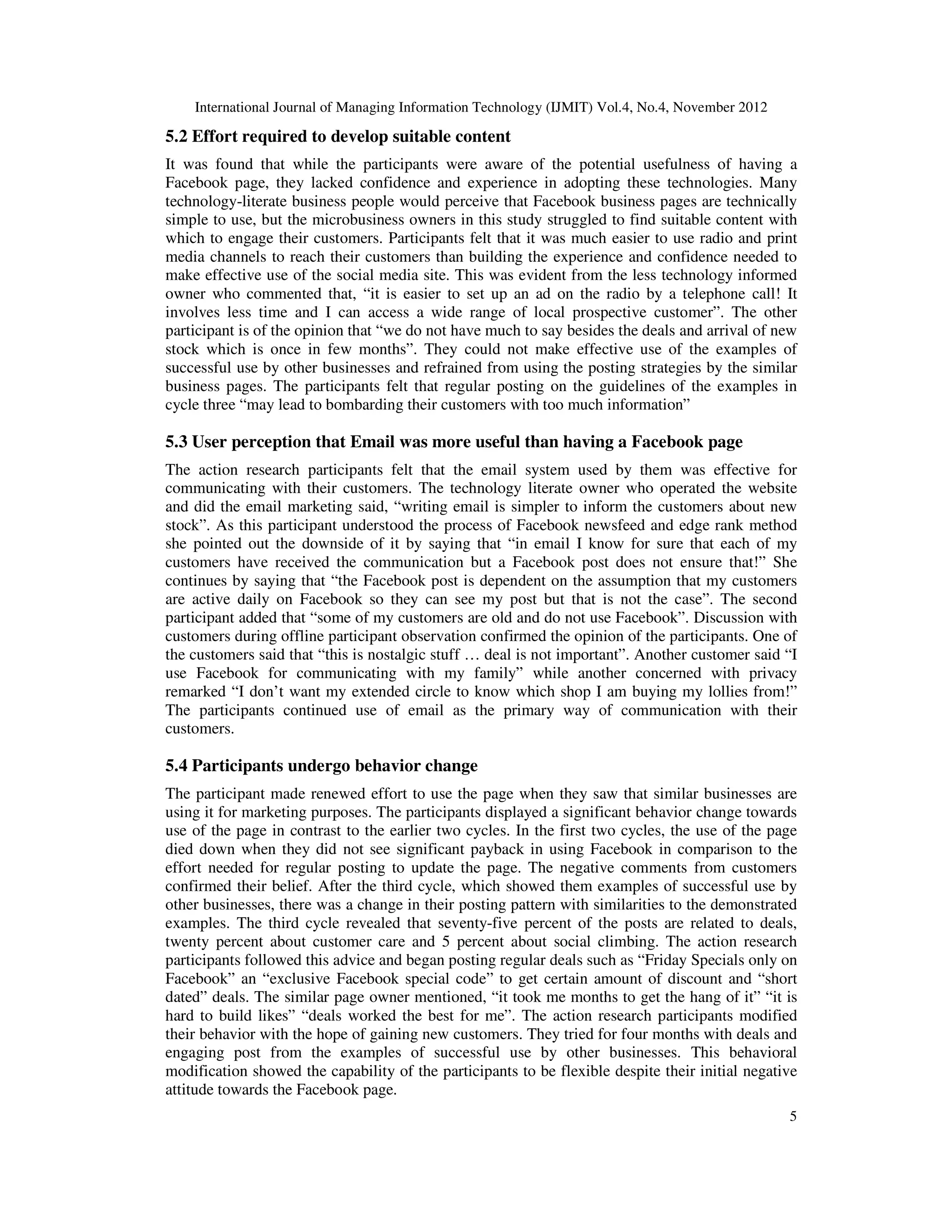 International Journal of Managing Information Technology (IJMIT) Vol.4, No.4, November 2012
5
5.2 Effort required to develop suitable content
It was found that while the participants were aware of the potential usefulness of having a
Facebook page, they lacked confidence and experience in adopting these technologies. Many
technology-literate business people would perceive that Facebook business pages are technically
simple to use, but the microbusiness owners in this study struggled to find suitable content with
which to engage their customers. Participants felt that it was much easier to use radio and print
media channels to reach their customers than building the experience and confidence needed to
make effective use of the social media site. This was evident from the less technology informed
owner who commented that, “it is easier to set up an ad on the radio by a telephone call! It
involves less time and I can access a wide range of local prospective customer”. The other
participant is of the opinion that “we do not have much to say besides the deals and arrival of new
stock which is once in few months”. They could not make effective use of the examples of
successful use by other businesses and refrained from using the posting strategies by the similar
business pages. The participants felt that regular posting on the guidelines of the examples in
cycle three “may lead to bombarding their customers with too much information”
5.3 User perception that Email was more useful than having a Facebook page
The action research participants felt that the email system used by them was effective for
communicating with their customers. The technology literate owner who operated the website
and did the email marketing said, “writing email is simpler to inform the customers about new
stock”. As this participant understood the process of Facebook newsfeed and edge rank method
she pointed out the downside of it by saying that “in email I know for sure that each of my
customers have received the communication but a Facebook post does not ensure that!” She
continues by saying that “the Facebook post is dependent on the assumption that my customers
are active daily on Facebook so they can see my post but that is not the case”. The second
participant added that “some of my customers are old and do not use Facebook”. Discussion with
customers during offline participant observation confirmed the opinion of the participants. One of
the customers said that “this is nostalgic stuff … deal is not important”. Another customer said “I
use Facebook for communicating with my family” while another concerned with privacy
remarked “I don’t want my extended circle to know which shop I am buying my lollies from!”
The participants continued use of email as the primary way of communication with their
customers.
5.4 Participants undergo behavior change
The participant made renewed effort to use the page when they saw that similar businesses are
using it for marketing purposes. The participants displayed a significant behavior change towards
use of the page in contrast to the earlier two cycles. In the first two cycles, the use of the page
died down when they did not see significant payback in using Facebook in comparison to the
effort needed for regular posting to update the page. The negative comments from customers
confirmed their belief. After the third cycle, which showed them examples of successful use by
other businesses, there was a change in their posting pattern with similarities to the demonstrated
examples. The third cycle revealed that seventy-five percent of the posts are related to deals,
twenty percent about customer care and 5 percent about social climbing. The action research
participants followed this advice and began posting regular deals such as “Friday Specials only on
Facebook” an “exclusive Facebook special code” to get certain amount of discount and “short
dated” deals. The similar page owner mentioned, “it took me months to get the hang of it” “it is
hard to build likes” “deals worked the best for me”. The action research participants modified
their behavior with the hope of gaining new customers. They tried for four months with deals and
engaging post from the examples of successful use by other businesses. This behavioral
modification showed the capability of the participants to be flexible despite their initial negative
attitude towards the Facebook page.
 