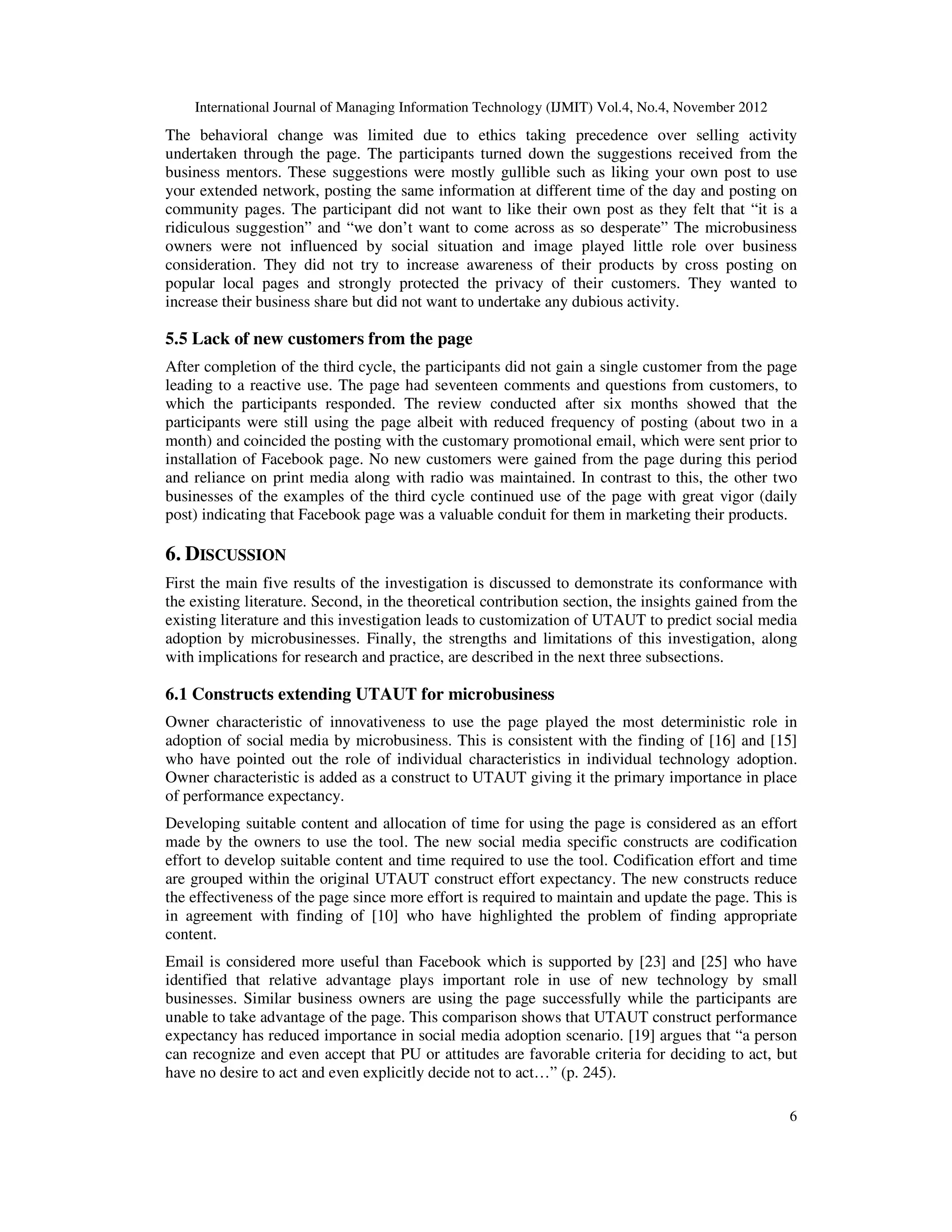 International Journal of Managing Information Technology (IJMIT) Vol.4, No.4, November 2012
6
The behavioral change was limited due to ethics taking precedence over selling activity
undertaken through the page. The participants turned down the suggestions received from the
business mentors. These suggestions were mostly gullible such as liking your own post to use
your extended network, posting the same information at different time of the day and posting on
community pages. The participant did not want to like their own post as they felt that “it is a
ridiculous suggestion” and “we don’t want to come across as so desperate” The microbusiness
owners were not influenced by social situation and image played little role over business
consideration. They did not try to increase awareness of their products by cross posting on
popular local pages and strongly protected the privacy of their customers. They wanted to
increase their business share but did not want to undertake any dubious activity.
5.5 Lack of new customers from the page
After completion of the third cycle, the participants did not gain a single customer from the page
leading to a reactive use. The page had seventeen comments and questions from customers, to
which the participants responded. The review conducted after six months showed that the
participants were still using the page albeit with reduced frequency of posting (about two in a
month) and coincided the posting with the customary promotional email, which were sent prior to
installation of Facebook page. No new customers were gained from the page during this period
and reliance on print media along with radio was maintained. In contrast to this, the other two
businesses of the examples of the third cycle continued use of the page with great vigor (daily
post) indicating that Facebook page was a valuable conduit for them in marketing their products.
6. DISCUSSION
First the main five results of the investigation is discussed to demonstrate its conformance with
the existing literature. Second, in the theoretical contribution section, the insights gained from the
existing literature and this investigation leads to customization of UTAUT to predict social media
adoption by microbusinesses. Finally, the strengths and limitations of this investigation, along
with implications for research and practice, are described in the next three subsections.
6.1 Constructs extending UTAUT for microbusiness
Owner characteristic of innovativeness to use the page played the most deterministic role in
adoption of social media by microbusiness. This is consistent with the finding of [16] and [15]
who have pointed out the role of individual characteristics in individual technology adoption.
Owner characteristic is added as a construct to UTAUT giving it the primary importance in place
of performance expectancy.
Developing suitable content and allocation of time for using the page is considered as an effort
made by the owners to use the tool. The new social media specific constructs are codification
effort to develop suitable content and time required to use the tool. Codification effort and time
are grouped within the original UTAUT construct effort expectancy. The new constructs reduce
the effectiveness of the page since more effort is required to maintain and update the page. This is
in agreement with finding of [10] who have highlighted the problem of finding appropriate
content.
Email is considered more useful than Facebook which is supported by [23] and [25] who have
identified that relative advantage plays important role in use of new technology by small
businesses. Similar business owners are using the page successfully while the participants are
unable to take advantage of the page. This comparison shows that UTAUT construct performance
expectancy has reduced importance in social media adoption scenario. [19] argues that “a person
can recognize and even accept that PU or attitudes are favorable criteria for deciding to act, but
have no desire to act and even explicitly decide not to act…” (p. 245).
 