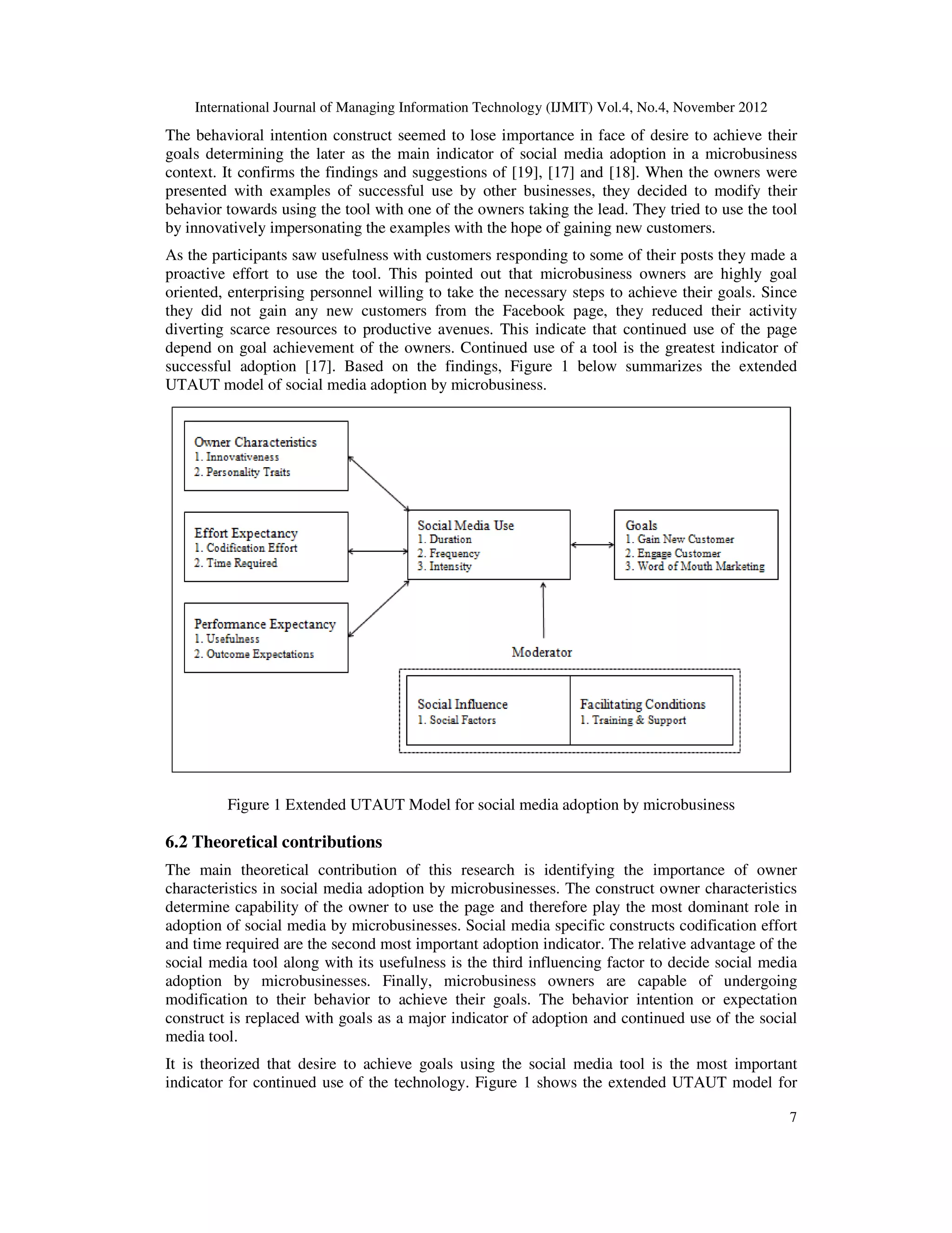 International Journal of Managing Information Technology (IJMIT) Vol.4, No.4, November 2012
7
The behavioral intention construct seemed to lose importance in face of desire to achieve their
goals determining the later as the main indicator of social media adoption in a microbusiness
context. It confirms the findings and suggestions of [19], [17] and [18]. When the owners were
presented with examples of successful use by other businesses, they decided to modify their
behavior towards using the tool with one of the owners taking the lead. They tried to use the tool
by innovatively impersonating the examples with the hope of gaining new customers.
As the participants saw usefulness with customers responding to some of their posts they made a
proactive effort to use the tool. This pointed out that microbusiness owners are highly goal
oriented, enterprising personnel willing to take the necessary steps to achieve their goals. Since
they did not gain any new customers from the Facebook page, they reduced their activity
diverting scarce resources to productive avenues. This indicate that continued use of the page
depend on goal achievement of the owners. Continued use of a tool is the greatest indicator of
successful adoption [17]. Based on the findings, Figure 1 below summarizes the extended
UTAUT model of social media adoption by microbusiness.
Figure 1 Extended UTAUT Model for social media adoption by microbusiness
6.2 Theoretical contributions
The main theoretical contribution of this research is identifying the importance of owner
characteristics in social media adoption by microbusinesses. The construct owner characteristics
determine capability of the owner to use the page and therefore play the most dominant role in
adoption of social media by microbusinesses. Social media specific constructs codification effort
and time required are the second most important adoption indicator. The relative advantage of the
social media tool along with its usefulness is the third influencing factor to decide social media
adoption by microbusinesses. Finally, microbusiness owners are capable of undergoing
modification to their behavior to achieve their goals. The behavior intention or expectation
construct is replaced with goals as a major indicator of adoption and continued use of the social
media tool.
It is theorized that desire to achieve goals using the social media tool is the most important
indicator for continued use of the technology. Figure 1 shows the extended UTAUT model for
 