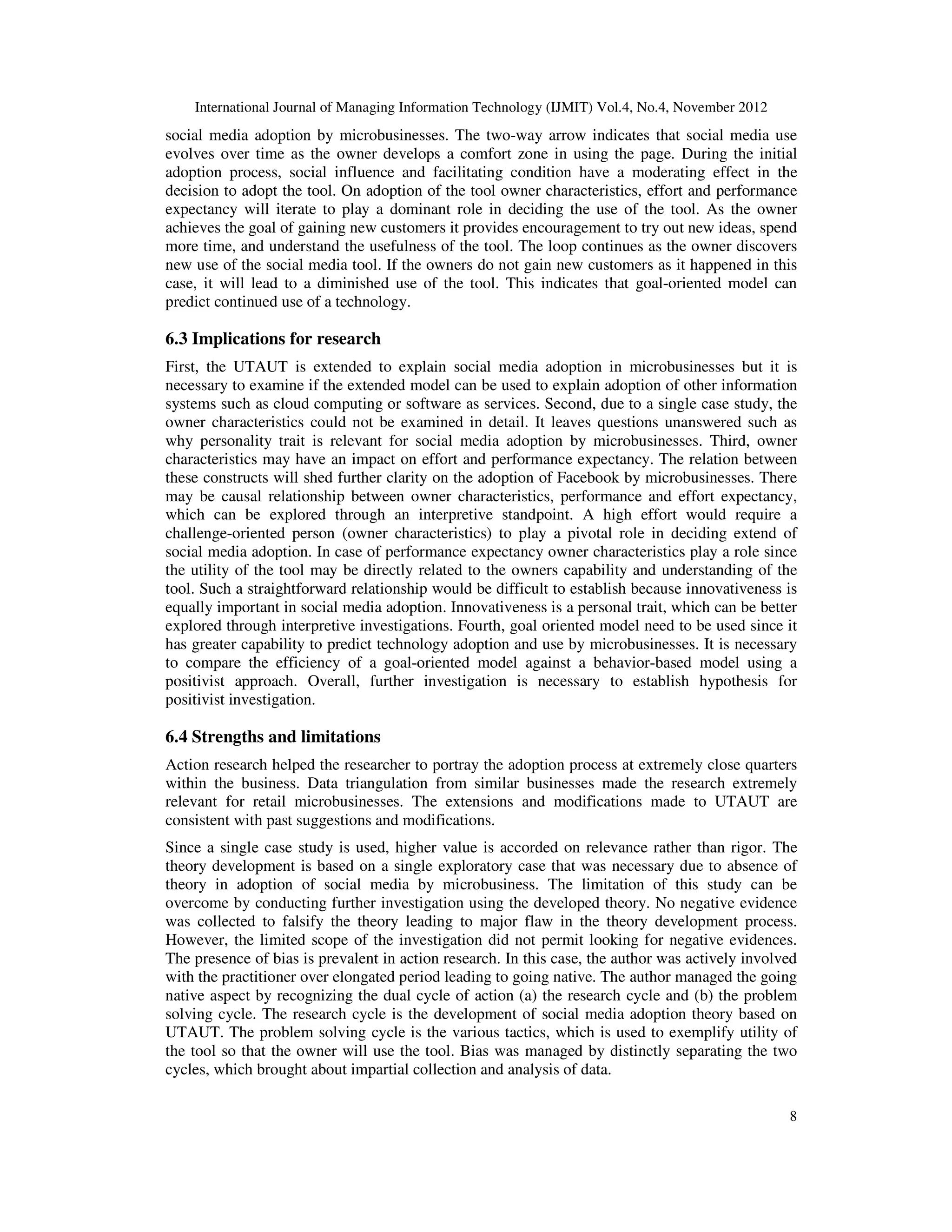 International Journal of Managing Information Technology (IJMIT) Vol.4, No.4, November 2012
8
social media adoption by microbusinesses. The two-way arrow indicates that social media use
evolves over time as the owner develops a comfort zone in using the page. During the initial
adoption process, social influence and facilitating condition have a moderating effect in the
decision to adopt the tool. On adoption of the tool owner characteristics, effort and performance
expectancy will iterate to play a dominant role in deciding the use of the tool. As the owner
achieves the goal of gaining new customers it provides encouragement to try out new ideas, spend
more time, and understand the usefulness of the tool. The loop continues as the owner discovers
new use of the social media tool. If the owners do not gain new customers as it happened in this
case, it will lead to a diminished use of the tool. This indicates that goal-oriented model can
predict continued use of a technology.
6.3 Implications for research
First, the UTAUT is extended to explain social media adoption in microbusinesses but it is
necessary to examine if the extended model can be used to explain adoption of other information
systems such as cloud computing or software as services. Second, due to a single case study, the
owner characteristics could not be examined in detail. It leaves questions unanswered such as
why personality trait is relevant for social media adoption by microbusinesses. Third, owner
characteristics may have an impact on effort and performance expectancy. The relation between
these constructs will shed further clarity on the adoption of Facebook by microbusinesses. There
may be causal relationship between owner characteristics, performance and effort expectancy,
which can be explored through an interpretive standpoint. A high effort would require a
challenge-oriented person (owner characteristics) to play a pivotal role in deciding extend of
social media adoption. In case of performance expectancy owner characteristics play a role since
the utility of the tool may be directly related to the owners capability and understanding of the
tool. Such a straightforward relationship would be difficult to establish because innovativeness is
equally important in social media adoption. Innovativeness is a personal trait, which can be better
explored through interpretive investigations. Fourth, goal oriented model need to be used since it
has greater capability to predict technology adoption and use by microbusinesses. It is necessary
to compare the efficiency of a goal-oriented model against a behavior-based model using a
positivist approach. Overall, further investigation is necessary to establish hypothesis for
positivist investigation.
6.4 Strengths and limitations
Action research helped the researcher to portray the adoption process at extremely close quarters
within the business. Data triangulation from similar businesses made the research extremely
relevant for retail microbusinesses. The extensions and modifications made to UTAUT are
consistent with past suggestions and modifications.
Since a single case study is used, higher value is accorded on relevance rather than rigor. The
theory development is based on a single exploratory case that was necessary due to absence of
theory in adoption of social media by microbusiness. The limitation of this study can be
overcome by conducting further investigation using the developed theory. No negative evidence
was collected to falsify the theory leading to major flaw in the theory development process.
However, the limited scope of the investigation did not permit looking for negative evidences.
The presence of bias is prevalent in action research. In this case, the author was actively involved
with the practitioner over elongated period leading to going native. The author managed the going
native aspect by recognizing the dual cycle of action (a) the research cycle and (b) the problem
solving cycle. The research cycle is the development of social media adoption theory based on
UTAUT. The problem solving cycle is the various tactics, which is used to exemplify utility of
the tool so that the owner will use the tool. Bias was managed by distinctly separating the two
cycles, which brought about impartial collection and analysis of data.
 