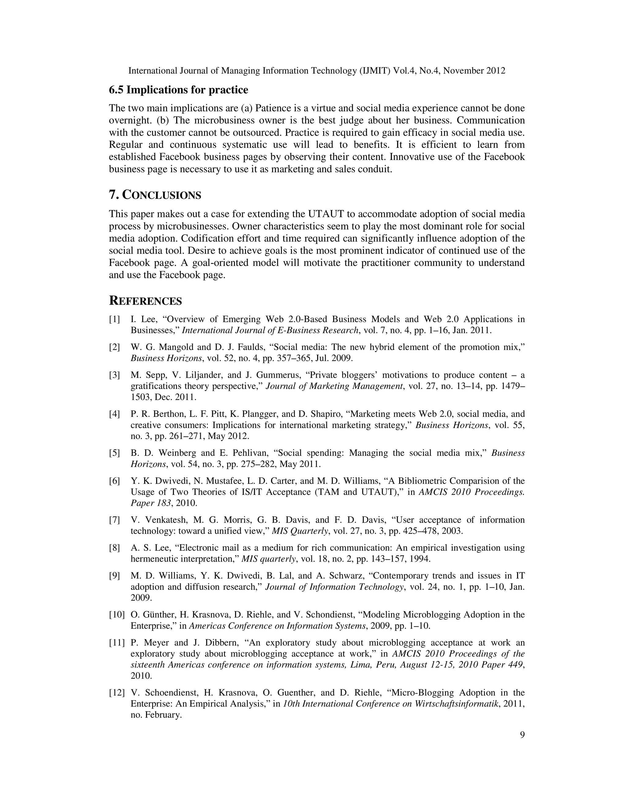 International Journal of Managing Information Technology (IJMIT) Vol.4, No.4, November 2012
9
6.5 Implications for practice
The two main implications are (a) Patience is a virtue and social media experience cannot be done
overnight. (b) The microbusiness owner is the best judge about her business. Communication
with the customer cannot be outsourced. Practice is required to gain efficacy in social media use.
Regular and continuous systematic use will lead to benefits. It is efficient to learn from
established Facebook business pages by observing their content. Innovative use of the Facebook
business page is necessary to use it as marketing and sales conduit.
7. CONCLUSIONS
This paper makes out a case for extending the UTAUT to accommodate adoption of social media
process by microbusinesses. Owner characteristics seem to play the most dominant role for social
media adoption. Codification effort and time required can significantly influence adoption of the
social media tool. Desire to achieve goals is the most prominent indicator of continued use of the
Facebook page. A goal-oriented model will motivate the practitioner community to understand
and use the Facebook page.
REFERENCES
[1] I. Lee, “Overview of Emerging Web 2.0-Based Business Models and Web 2.0 Applications in
Businesses,” International Journal of E-Business Research, vol. 7, no. 4, pp. 1–16, Jan. 2011.
[2] W. G. Mangold and D. J. Faulds, “Social media: The new hybrid element of the promotion mix,”
Business Horizons, vol. 52, no. 4, pp. 357–365, Jul. 2009.
[3] M. Sepp, V. Liljander, and J. Gummerus, “Private bloggers’ motivations to produce content – a
gratifications theory perspective,” Journal of Marketing Management, vol. 27, no. 13–14, pp. 1479–
1503, Dec. 2011.
[4] P. R. Berthon, L. F. Pitt, K. Plangger, and D. Shapiro, “Marketing meets Web 2.0, social media, and
creative consumers: Implications for international marketing strategy,” Business Horizons, vol. 55,
no. 3, pp. 261–271, May 2012.
[5] B. D. Weinberg and E. Pehlivan, “Social spending: Managing the social media mix,” Business
Horizons, vol. 54, no. 3, pp. 275–282, May 2011.
[6] Y. K. Dwivedi, N. Mustafee, L. D. Carter, and M. D. Williams, “A Bibliometric Comparision of the
Usage of Two Theories of IS/IT Acceptance (TAM and UTAUT),” in AMCIS 2010 Proceedings.
Paper 183, 2010.
[7] V. Venkatesh, M. G. Morris, G. B. Davis, and F. D. Davis, “User acceptance of information
technology: toward a unified view,” MIS Quarterly, vol. 27, no. 3, pp. 425–478, 2003.
[8] A. S. Lee, “Electronic mail as a medium for rich communication: An empirical investigation using
hermeneutic interpretation,” MIS quarterly, vol. 18, no. 2, pp. 143–157, 1994.
[9] M. D. Williams, Y. K. Dwivedi, B. Lal, and A. Schwarz, “Contemporary trends and issues in IT
adoption and diffusion research,” Journal of Information Technology, vol. 24, no. 1, pp. 1–10, Jan.
2009.
[10] O. Günther, H. Krasnova, D. Riehle, and V. Schondienst, “Modeling Microblogging Adoption in the
Enterprise,” in Americas Conference on Information Systems, 2009, pp. 1–10.
[11] P. Meyer and J. Dibbern, “An exploratory study about microblogging acceptance at work an
exploratory study about microblogging acceptance at work,” in AMCIS 2010 Proceedings of the
sixteenth Americas conference on information systems, Lima, Peru, August 12-15, 2010 Paper 449,
2010.
[12] V. Schoendienst, H. Krasnova, O. Guenther, and D. Riehle, “Micro-Blogging Adoption in the
Enterprise: An Empirical Analysis,” in 10th International Conference on Wirtschaftsinformatik, 2011,
no. February.
 