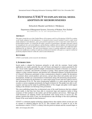 International Journal of Managing Information Technology (IJMIT) Vol.4, No.4, November 2012
DOI : 10.5121/ijmit.2012.4401 1
EXTENDING UTAUT TO EXPLAIN SOCIAL MEDIA
ADOPTION BY MICROBUSINESSES
Debashish Mandal and Robert J McQueen
Department of Management Systems, University of Waikato, New Zealand
dm110@waikato.ac.nz and bmcqueen@waikato.ac.nz
ABSTRACT
This paper extends the use of the Unified Theory of Acceptance and Use of Technology (UTAUT) to explain
social media adoption by microbusinesses. A canonical action research method is used to study social
media adoption in microbusiness, and a post positivist approach is used to report the results based on a
predetermined premise. It is found that the major constructs of performance and effort expectancy played
an insignificant role, and social influence and facilitating conditions did not influence the behavioral and
adoption intentions of social media by microbusiness owners. Owner characteristics and codification effort
dominated the use behavior. The goal of microbusiness owners in gaining additional customers leads to
behavioral modification resulting in replacing of behavioral intention with goals as a superior method of
predicting adoption behavior within the context of microbusinesses.
KEYWORDS
UTAUT, social media, action research, microbusiness
1. INTRODUCTION
Social media is adopted by businesses primarily to talk with the customer. Social media
applications are simple, generally free, are web based, and depend on content generated by the
user. Social media supports parallel multiple communication channels of business to consumer,
consumer to consumer, and networks of forums or groups. These network groups specialize in
subjects or share common interests, and therefore have substantial influence on buying decisions
of a buyer[1]. Businesses participate in these communication channels to gather the perceptions
of customers about current products and services, and get ideas about new product and service
development. Another use is dissemination of information along with advertising and promotion ,
which can be broadcast by the business to a select target group of users who have opted to receive
this information [2] & [3]. The micro broadcasting capability to a select group has been used
recently in various campaigns prominently the Egypt revolution [4]. The people were able to self-
organize and keep up the tempo by publishing photos of the struggle and gather world support
leading to the ultimate over throwing of the government.
This micro publishing feature has revolutionized some of the small businesses that have adopted
social media, in that they have been able to circumvent large and expensive media to bring
awareness of their products to the market, and sell their products and services. Both large and
small businesses are adopting Twitter and Facebook with varying levels of success [5]. The
primary question that arises is how can microbusinesses take advantage of the micro publishing
feature of the social media for their businesses?
UTAUT is a dominant popular technology adoption theory that explains almost seventy per cent
of variance in adoption behavior [6] & [7]. This research seeks to extend its use in the
microbusiness context. UTAUT is a theory from the positivist domain and this research hopes to
 