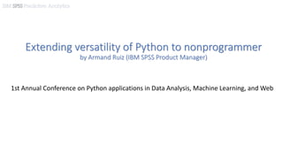 Extending versatility of Python to nonprogrammer
by Armand Ruiz (IBM SPSS Product Manager)
1st Annual Conference on Python applications in Data Analysis, Machine Learning, and Web
 
