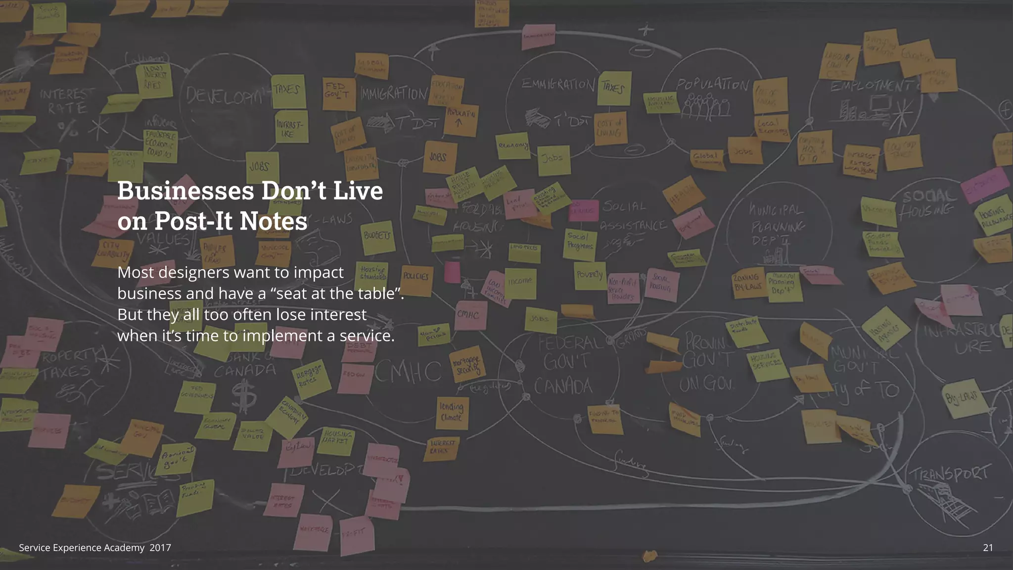 Businesses Don’t Live
on Post-It Notes
Most designers want to impact
business and have a “seat at the table”.
But they all too often lose interest
when it’s time to implement a service.
21Service Experience Academy 2017
 