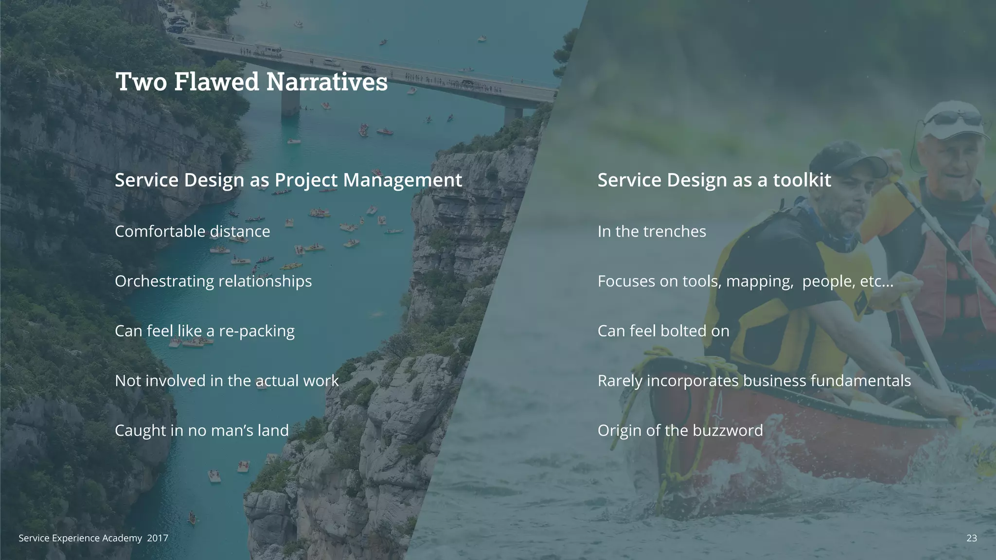 Service Design as a toolkitService Design as Project Management
Comfortable distance
Orchestrating relationships
Can feel like a re-packing
Not involved in the actual work
Caught in no man’s land
In the trenches
Focuses on tools, mapping, people, etc...
Can feel bolted on
Rarely incorporates business fundamentals
Origin of the buzzword
Two Flawed Narratives
23Service Experience Academy 2017
 