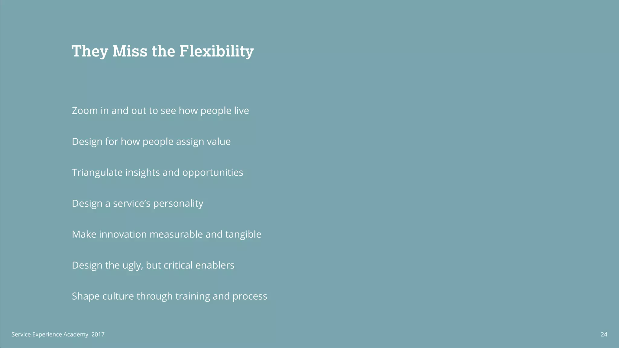 Build a Service
Experience Practice
We can help you structure and higher
a Service Experience team within your
organization from the ground up.
We work with organizations to create
processes that enable your service to
augment the way your organization
competes.
They Miss the Flexibility
Zoom in and out to see how people live
Design for how people assign value
Triangulate insights and opportunities
Design a service’s personality
Make innovation measurable and tangible
Design the ugly, but critical enablers
Shape culture through training and process
24Service Experience Academy 2017
 