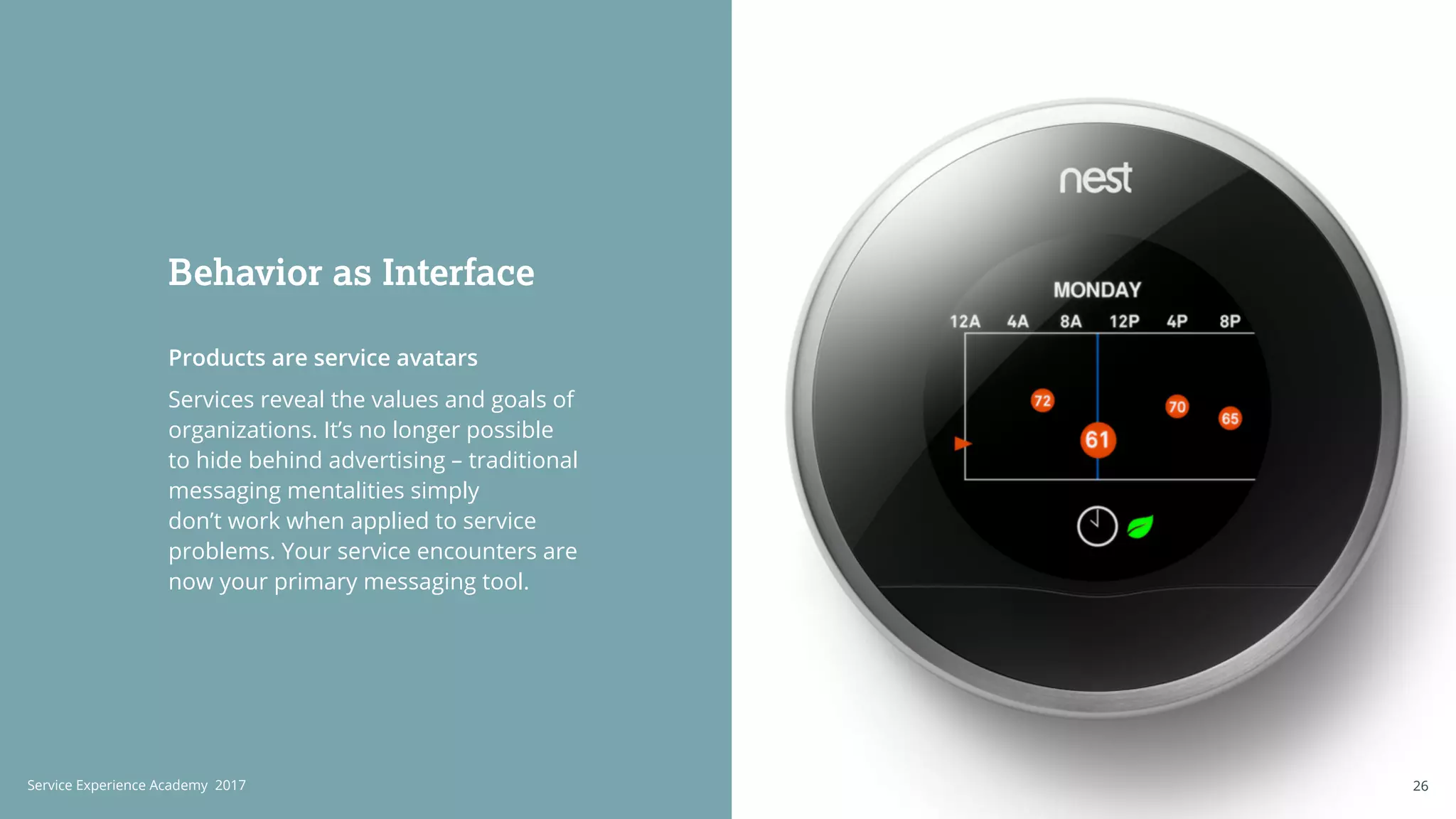 Products are service avatars
Services reveal the values and goals of
organizations. It’s no longer possible
to hide behind advertising – traditional
messaging mentalities simply
don’t work when applied to service
problems. Your service encounters are
now your primary messaging tool.
Behavior as Interface
26Service Experience Academy 2017 26
 