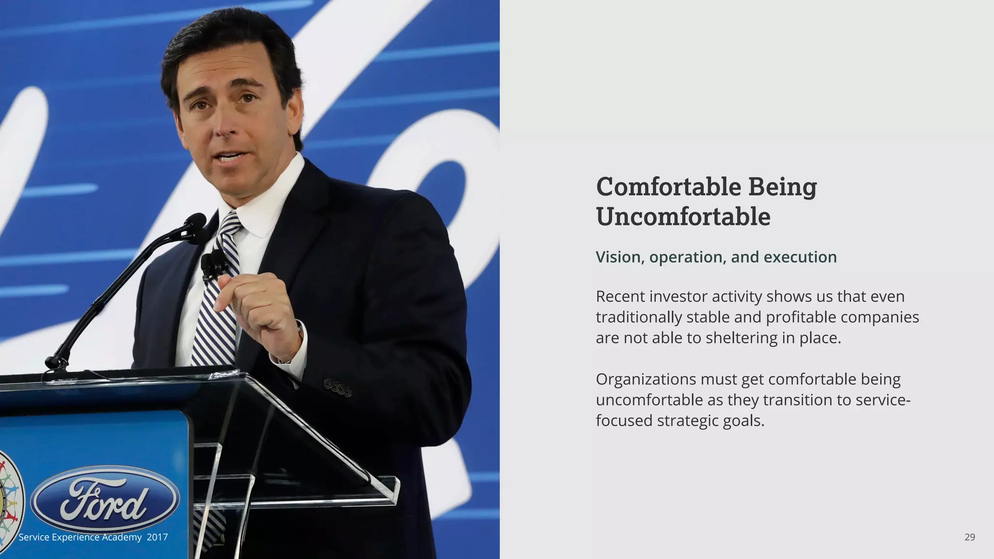 Comfortable Being
Uncomfortable
Vision, operation, and execution
Recent investor activity shows us that even
traditionally stable and profitable companies
are not able to sheltering in place.
Organizations must get comfortable being
uncomfortable as they transition to service-
focused strategic goals.
29Service Experience Academy 2017
 