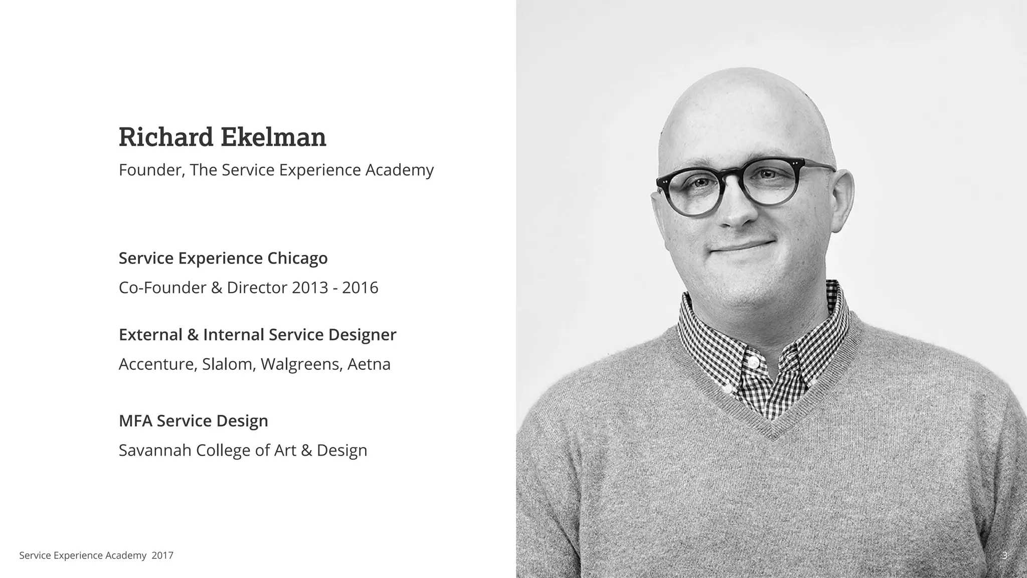 Richard Ekelman
Founder, The Service Experience Academy
Service Experience Chicago
Co-Founder & Director 2013 - 2016
External & Internal Service Designer
Accenture, Slalom, Walgreens, Aetna
MFA Service Design
Savannah College of Art & Design
3Service Experience Academy 2017
 
