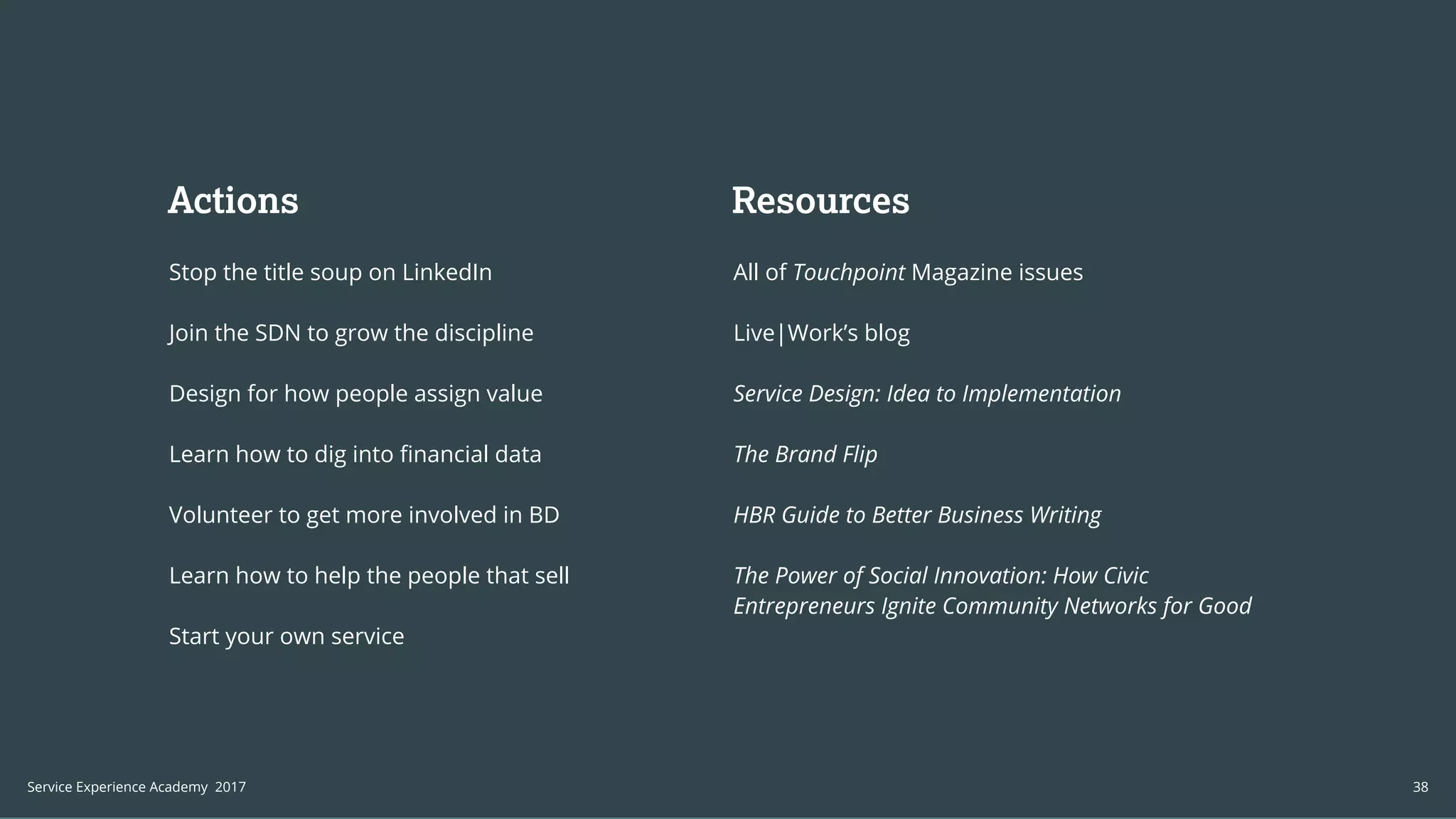 Build a Service
Experience Practice
We can help you structure and higher
a Service Experience team within your
organization from the ground up.
We work with organizations to create
processes that enable your service to
augment the way your organization
competes.
Actions
Stop the title soup on LinkedIn
Join the SDN to grow the discipline
Design for how people assign value
Learn how to dig into financial data
Volunteer to get more involved in BD
Learn how to help the people that sell
Start your own service
All of Touchpoint Magazine issues
Live|Work’s blog
Service Design: Idea to Implementation
The Brand Flip
HBR Guide to Better Business Writing
The Power of Social Innovation: How Civic
Entrepreneurs Ignite Community Networks for Good
Resources
38Service Experience Academy 2017
 