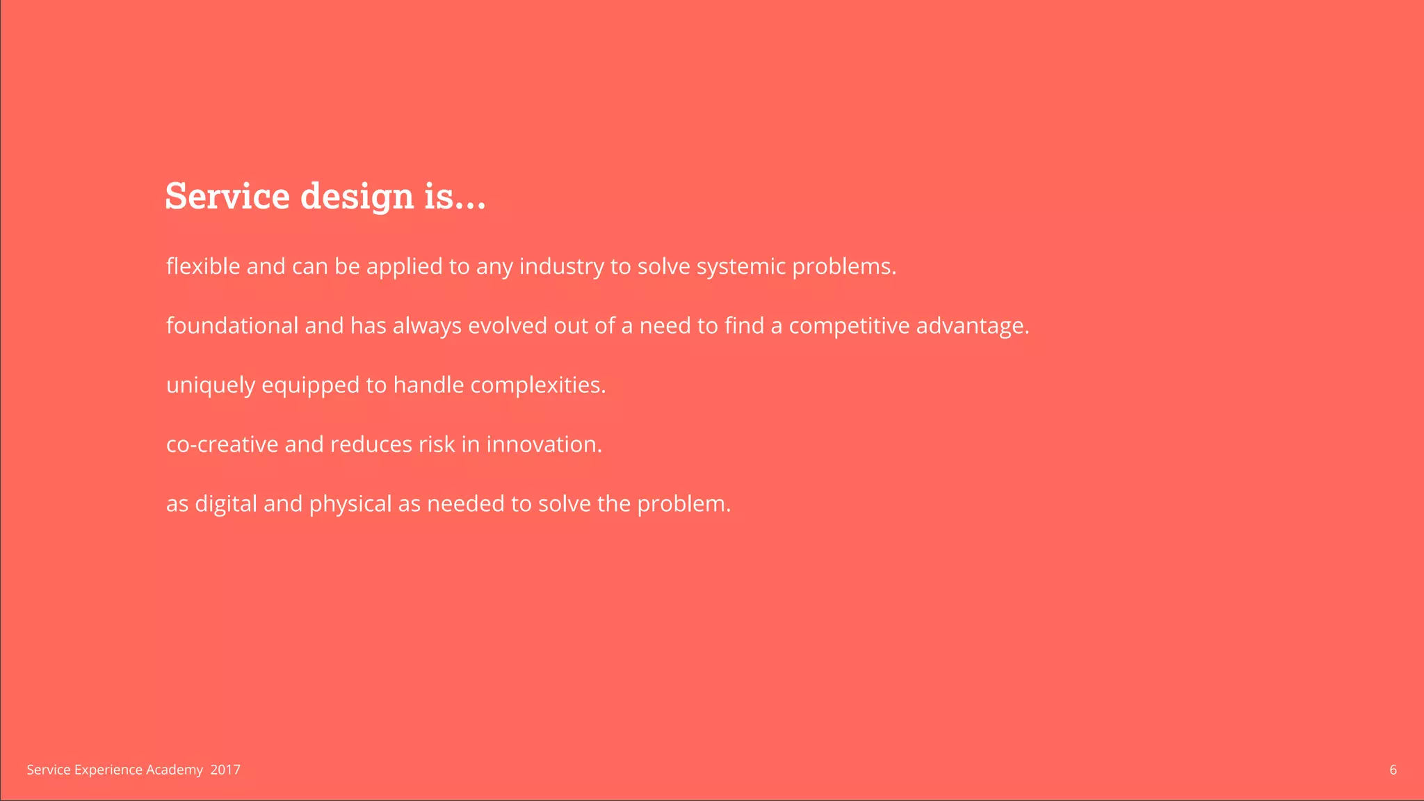 Build a Service
Experience Practice
We can help you structure and higher
a Service Experience team within your
organization from the ground up.
We work with organizations to create
processes that enable your service to
augment the way your organization
competes.
Service design is...
flexible and can be applied to any industry to solve systemic problems.
foundational and has always evolved out of a need to find a competitive advantage.
uniquely equipped to handle complexities.
co-creative and reduces risk in innovation.
as digital and physical as needed to solve the problem.
6Service Experience Academy 2017
 