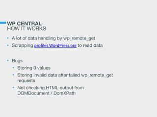 WP CENTRAL 
HOW IT WORKS
• A lot of data handling by wp_remote_get

• Scrapping profiles.WordPress.org to read data

• Bugs

• Storing 0 values

• Storing invalid data after failed wp_remote_get
requests

• Not checking HTML output from 
DOMDocument / DomXPath
 