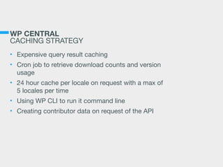 WP CENTRAL
CACHING STRATEGY
• Expensive query result caching

• Cron job to retrieve download counts and version
usage

• 24 hour cache per locale on request with a max of
5 locales per time

• Using WP CLI to run it command line

• Creating contributor data on request of the API
 