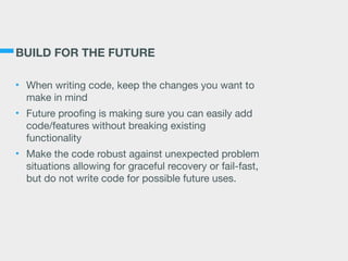 BUILD FOR THE FUTURE
• When writing code, keep the changes you want to
make in mind

• Future proofing is making sure you can easily add
code/features without breaking existing
functionality

• Make the code robust against unexpected problem
situations allowing for graceful recovery or fail-fast,
but do not write code for possible future uses.
 