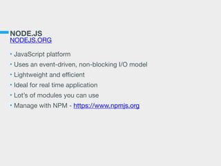NODE.JS
NODEJS.ORG
• JavaScript platform

• Uses an event-driven, non-blocking I/O model

• Lightweight and eﬃcient

• Ideal for real time application

• Lot’s of modules you can use

• Manage with NPM - https://www.npmjs.org
 
