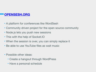 OPENSESH.ORG
• A platform for conferences like WordSesh

• Community driven project for the open source community

• Node.js lets you push new sessions

• This with the help of Socket.IO

• When the session is over, you can simply replace it

• Be able to use YouTube ﬁles as wait music

• Possible other ideas:

• Create a hangout through WordPress

• Have a personal schedule
 