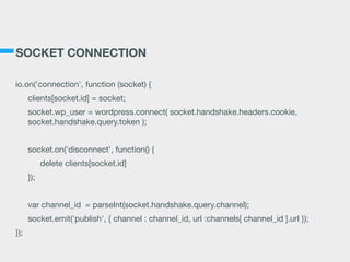 SOCKET CONNECTION
io.on('connection', function (socket) {

clients[socket.id] = socket;

socket.wp_user = wordpress.connect( socket.handshake.headers.cookie,
socket.handshake.query.token );

socket.on('disconnect', function() {

delete clients[socket.id]

});

var channel_id = parseInt(socket.handshake.query.channel);

socket.emit('publish', { channel : channel_id, url :channels[ channel_id ].url });

});
 