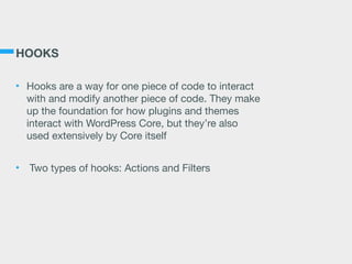 HOOKS
• Hooks are a way for one piece of code to interact
with and modify another piece of code. They make
up the foundation for how plugins and themes
interact with WordPress Core, but they’re also
used extensively by Core itself

• Two types of hooks: Actions and Filters
 