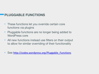PLUGGABLE FUNCTIONS
• These functions let you override certain core
functions via plugins

• Pluggable functions are no longer being added to
WordPress core

• All new functions instead use filters on their output
to allow for similar overriding of their functionality

• See http://codex.wordpress.org/Pluggable_Functions
 