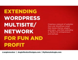 EXTENDING
  WORDPRESS
  MULTISITE/                                Creating a network of websites
                                            from one WordPress install
                                            that shares themes, plugins

  NETWORK
                                            and users… and then extending
                                            it. Perfect for entrepreneurs
                                            and startups.


  FOR FUN AND
  PROFIT
@angiemeeker | AngieMeekerDesigns.com | MyNameIsAngie.com
 
