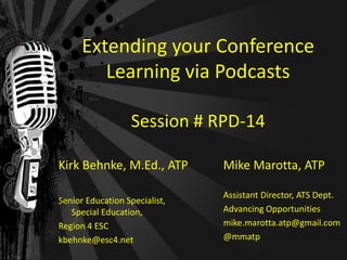 Extending your Conference
         Learning via Podcasts

                  Session # RPD-14

Kirk Behnke, M.Ed., ATP        Mike Marotta, ATP

                               Assistant Director, ATS Dept.
Senior Education Specialist,
   Special Education,          Advancing Opportunities
Region 4 ESC                   mike.marotta.atp@gmail.com
kbehnke@esc4.net               @mmatp
 