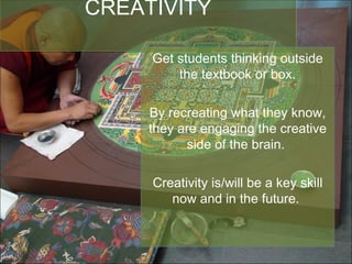 CREATIVITY Get students thinking outside the textbook or box. By recreating what they know, they are engaging the creative side of the brain.  Creativity is/will be a key skill now and in the future.  