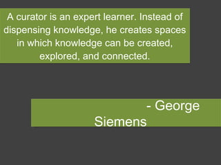A curator is an expert learner. Instead of dispensing knowledge, he creates spaces in which knowledge can be created, explored, and connected. - George Siemens  