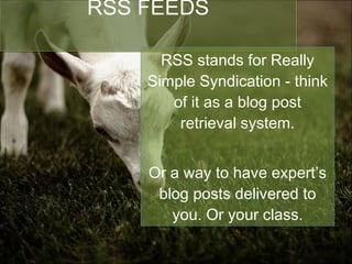 RSS FEEDS RSS stands for Really Simple Syndication - think of it as a blog post retrieval system. Or a way to have expert’s blog posts delivered to you. Or your class. 