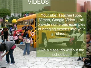 VIDEOS YouTube, TeacherTube, Vimeo, Google Video… all provide numerous examples of bringing experts into your class.  Like a class trip without the schoolbus. 