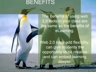 BENEFITS The Benefits of using web 2.0 tools in your class are the same as the benefits of eLearning. Web 2.0 tools add flexibility, can give students the opportunity to be creative and can embed learning deeper. 