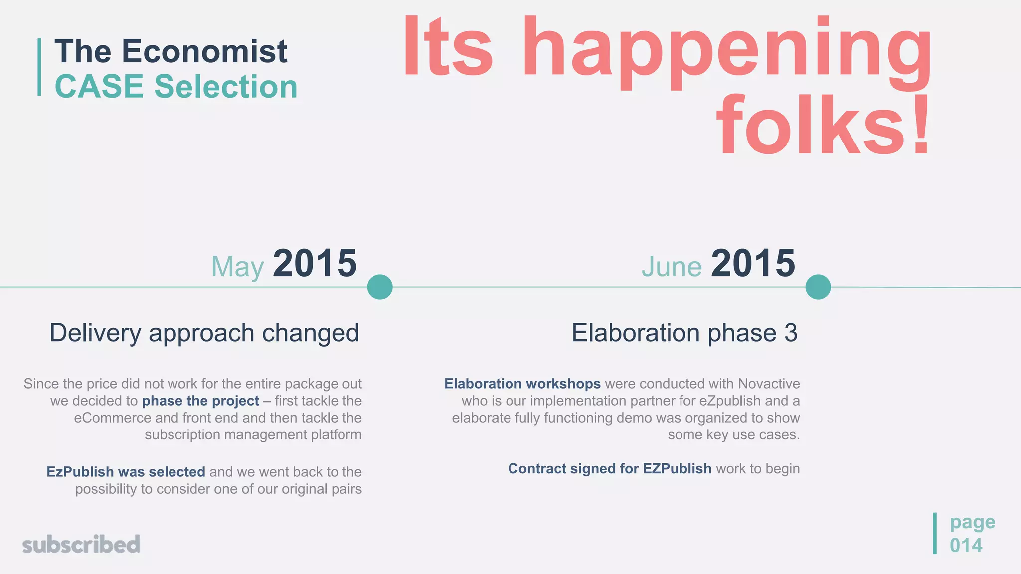 Elaboration phase 3
June 2015
Elaboration workshops were conducted with Novactive
who is our implementation partner for eZpublish and a
elaborate fully functioning demo was organized to show
some key use cases.
Contract signed for EZPublish work to begin
page
014
May 2015
Delivery approach changed
Since the price did not work for the entire package out
we decided to phase the project – first tackle the
eCommerce and front end and then tackle the
subscription management platform
EzPublish was selected and we went back to the
possibility to consider one of our original pairs
The Economist
CASE Selection
Its happening
folks!
 