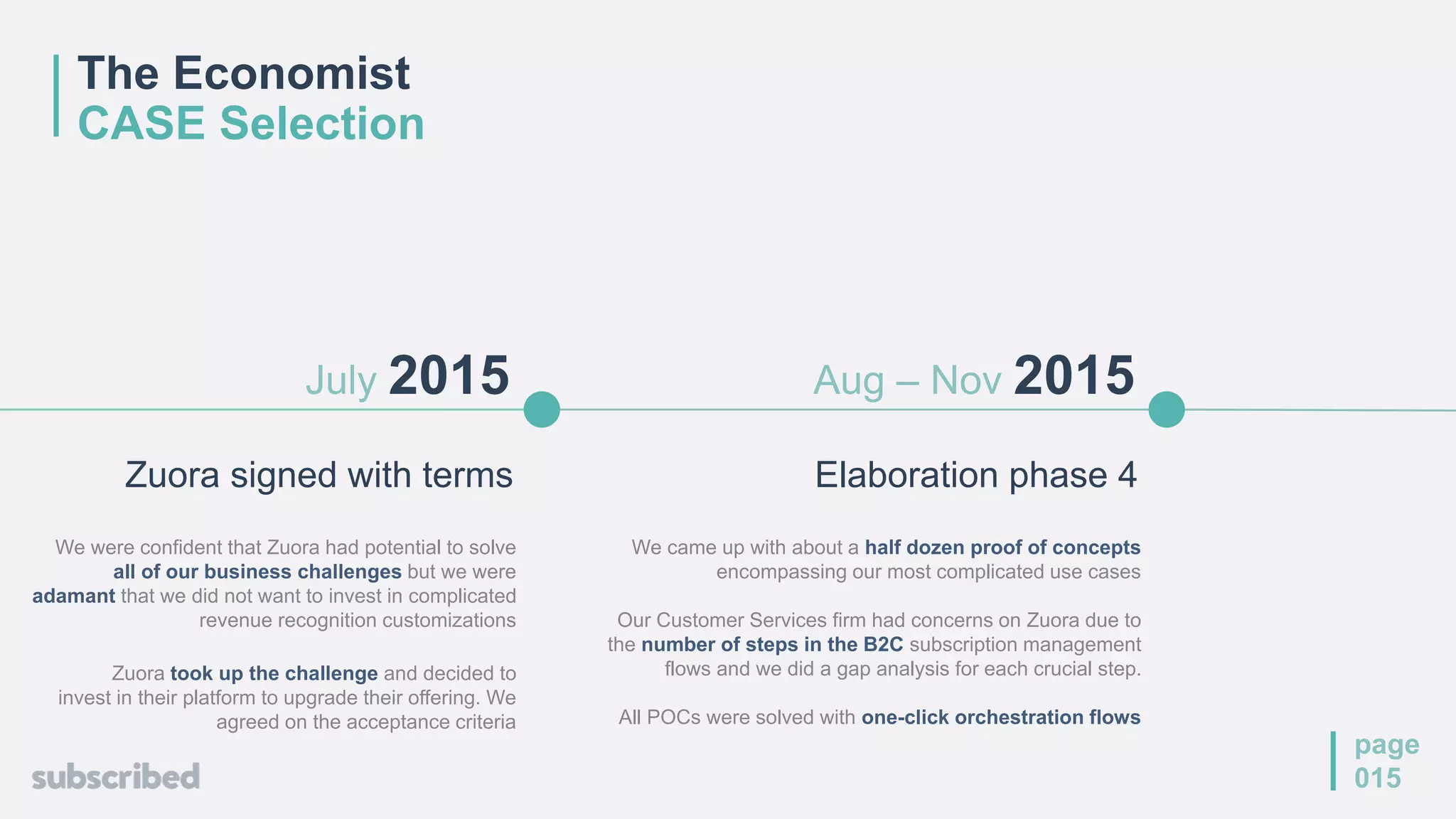 Elaboration phase 4
Aug – Nov 2015
We came up with about a half dozen proof of concepts
encompassing our most complicated use cases
Our Customer Services firm had concerns on Zuora due to
the number of steps in the B2C subscription management
flows and we did a gap analysis for each crucial step.
All POCs were solved with one-click orchestration flows
page
015
July 2015
Zuora signed with terms
We were confident that Zuora had potential to solve
all of our business challenges but we were
adamant that we did not want to invest in complicated
revenue recognition customizations
Zuora took up the challenge and decided to
invest in their platform to upgrade their offering. We
agreed on the acceptance criteria
The Economist
CASE Selection
 