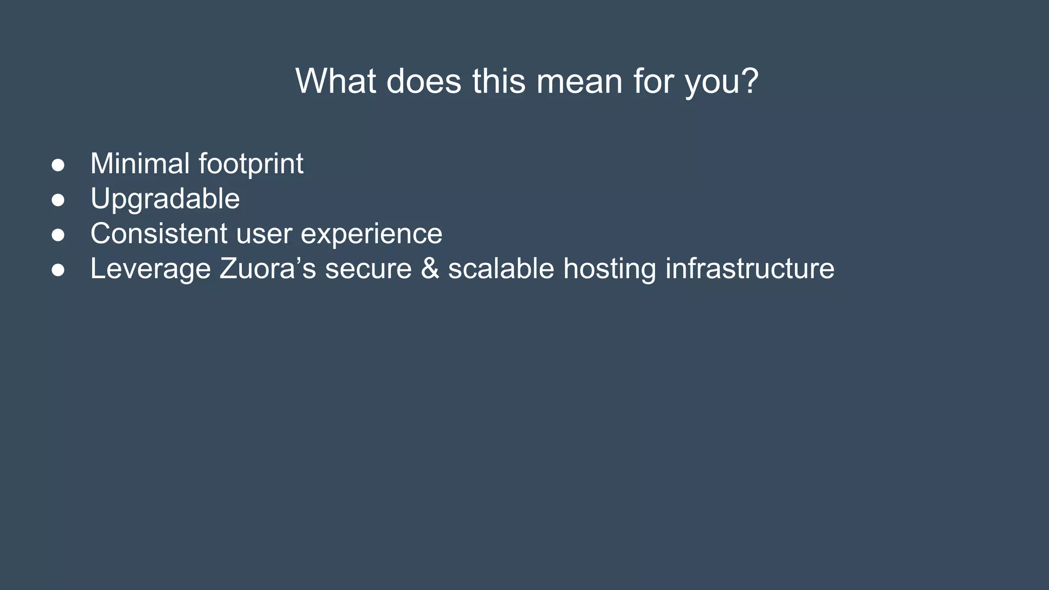 What does this mean for you?
● Minimal footprint
● Upgradable
● Consistent user experience
● Leverage Zuora’s secure & scalable hosting infrastructure
 