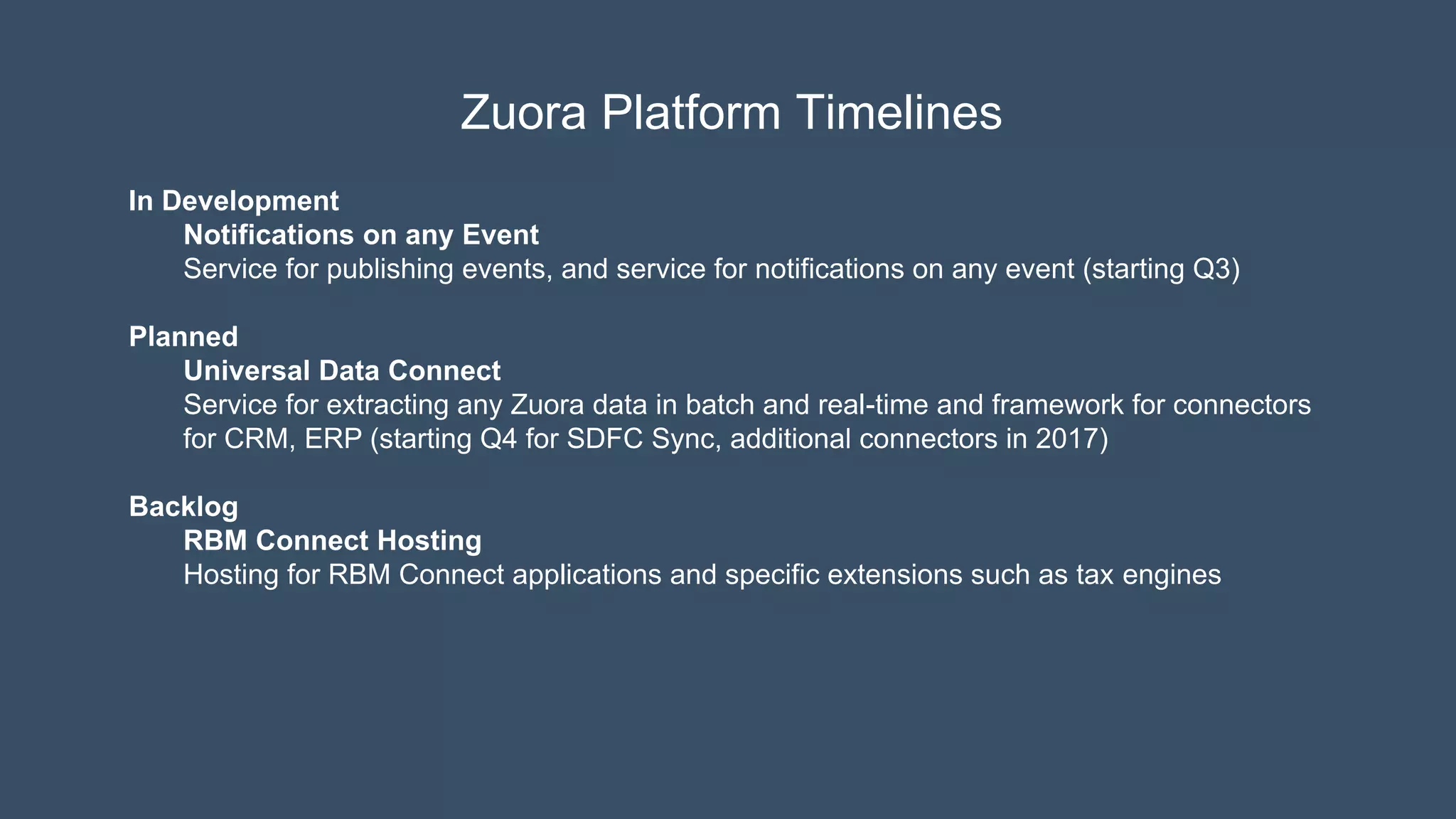 Zuora Platform Timelines
In Development
Notifications on any Event
Service for publishing events, and service for notifications on any event (starting Q3)
Planned
Universal Data Connect
Service for extracting any Zuora data in batch and real-time and framework for connectors
for CRM, ERP (starting Q4 for SDFC Sync, additional connectors in 2017)
Backlog
RBM Connect Hosting
Hosting for RBM Connect applications and specific extensions such as tax engines
 