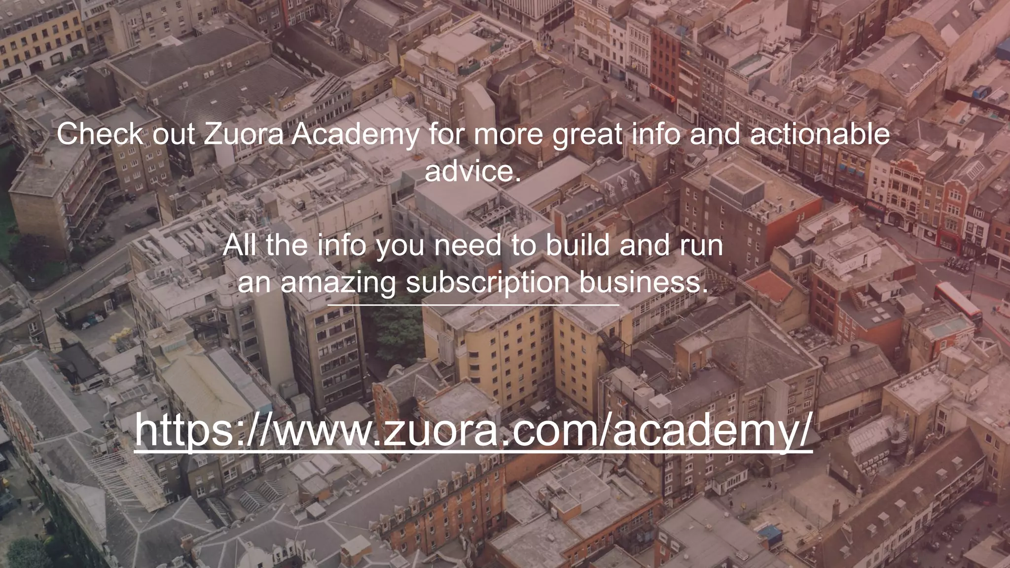 Check out Zuora Academy for more great info and actionable
advice.
All the info you need to build and run
an amazing subscription business.
https://www.zuora.com/academy/
 