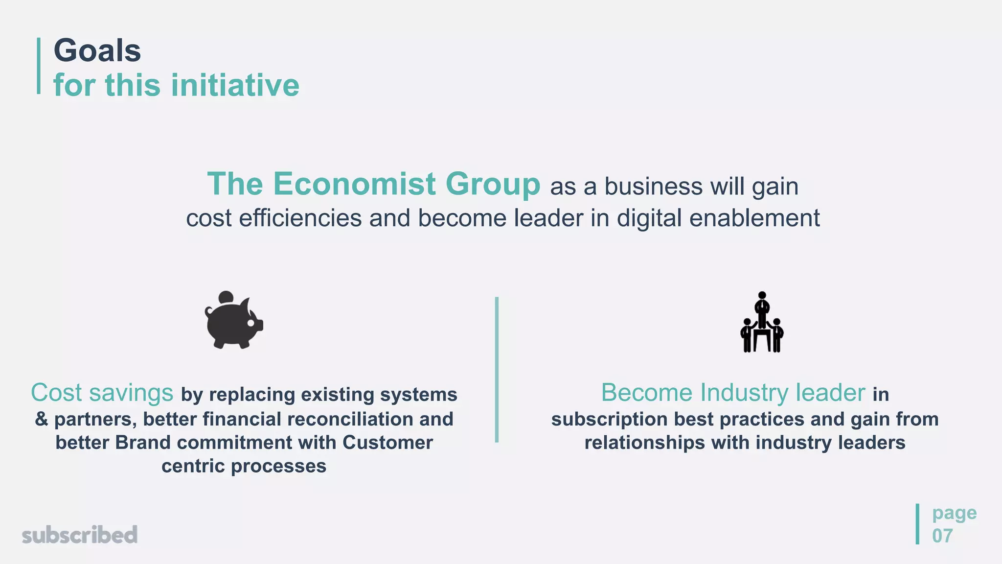 Goals
for this initiative
page
07
The Economist Group as a business will gain
cost efficiencies and become leader in digital enablement
Become Industry leader in
subscription best practices and gain from
relationships with industry leaders
Cost savings by replacing existing systems
& partners, better financial reconciliation and
better Brand commitment with Customer
centric processes
 