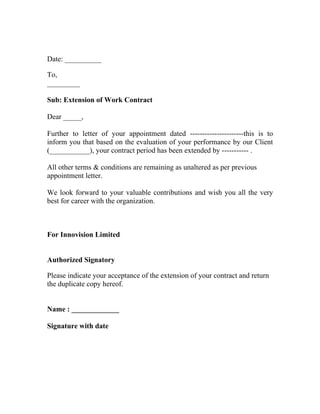 Date: __________

To,
_________

Sub: Extension of Work Contract

Dear _____,

Further to letter of your appointment dated ----------------------this is to
inform you that based on the evaluation of your performance by our Client
(___________), your contract period has been extended by ----------- .

All other terms & conditions are remaining as unaltered as per previous
appointment letter.

We look forward to your valuable contributions and wish you all the very
best for career with the organization.



For Innovision Limited


Authorized Signatory

Please indicate your acceptance of the extension of your contract and return
the duplicate copy hereof.


Name : _____________

Signature with date
 