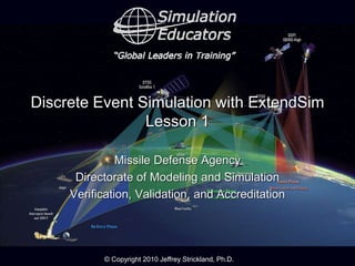 © Copyright 2010 Jeffrey Strickland, Ph.D.
Discrete Event Simulation with ExtendSim
Lesson 1
Missile Defense Agency
Directorate of Modeling and Simulation
Verification, Validation, and Accreditation
 