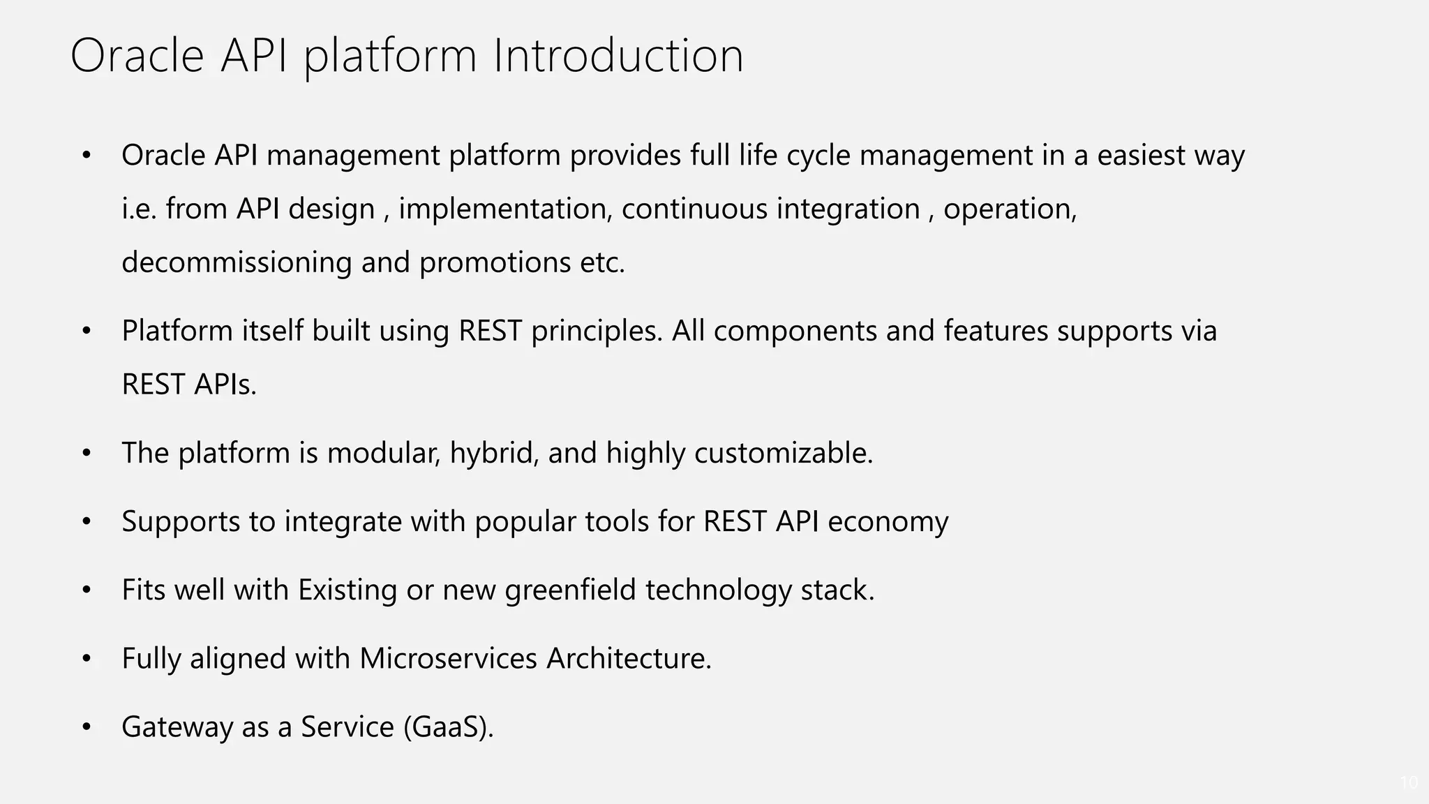 Oracle API platform Introduction
10
• Oracle API management platform provides full life cycle management in a easiest way
i.e. from API design , implementation, continuous integration , operation,
decommissioning and promotions etc.
• Platform itself built using REST principles. All components and features supports via
REST APIs.
• The platform is modular, hybrid, and highly customizable.
• Supports to integrate with popular tools for REST API economy
• Fits well with Existing or new greenfield technology stack.
• Fully aligned with Microservices Architecture.
• Gateway as a Service (GaaS).
 