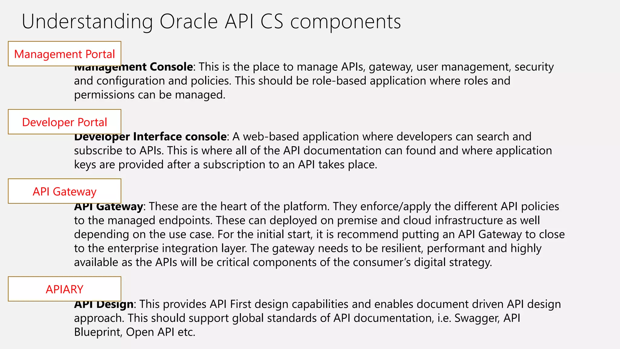Understanding Oracle API CS components
Management Console: This is the place to manage APIs, gateway, user management, security
and configuration and policies. This should be role-based application where roles and
permissions can be managed.
Developer Interface console: A web-based application where developers can search and
subscribe to APIs. This is where all of the API documentation can found and where application
keys are provided after a subscription to an API takes place.
API Gateway: These are the heart of the platform. They enforce/apply the different API policies
to the managed endpoints. These can deployed on premise and cloud infrastructure as well
depending on the use case. For the initial start, it is recommend putting an API Gateway to close
to the enterprise integration layer. The gateway needs to be resilient, performant and highly
available as the APIs will be critical components of the consumer’s digital strategy.
API Design: This provides API First design capabilities and enables document driven API design
approach. This should support global standards of API documentation, i.e. Swagger, API
Blueprint, Open API etc.
Management Portal
Developer Portal
API Gateway
APIARY
 