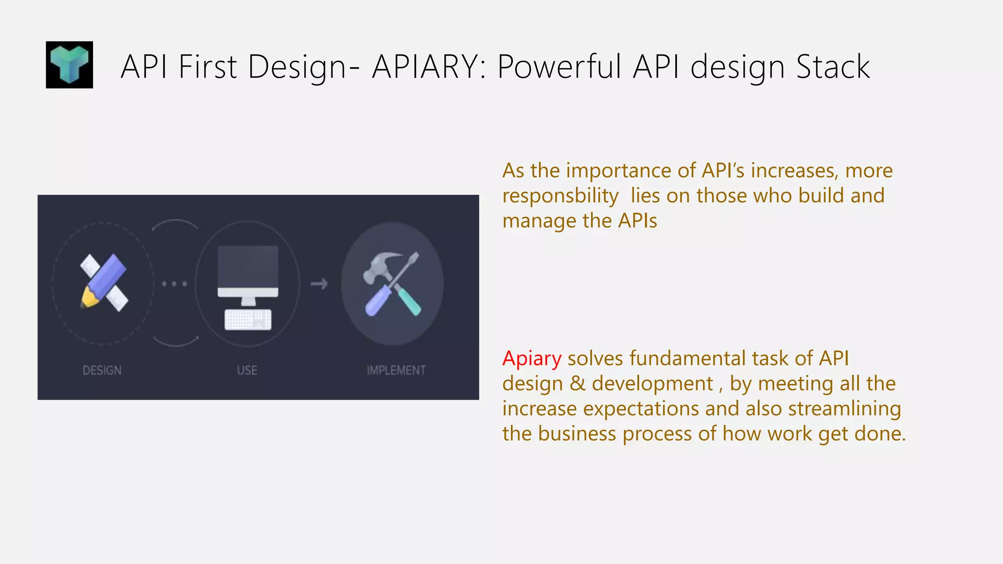 API First Design- APIARY: Powerful API design Stack
As the importance of API’s increases, more
responsbility lies on those who build and
manage the APIs
Apiary solves fundamental task of API
design & development , by meeting all the
increase expectations and also streamlining
the business process of how work get done.
 