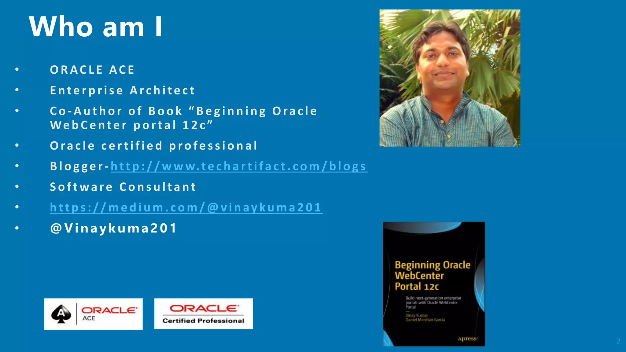 2
• O RACL E ACE
• Enterp ris e Arch itect
• Co -Au th or of B ook “ B egin n in g Oracle
Web Center portal 12c”
• O racle certified p ro fes s io n al
• B lo g ger-http ://w w w.tech artifact. com/b logs
• So ftware Con s u ltant
• https://med ium.com/@ vinaykuma201
 