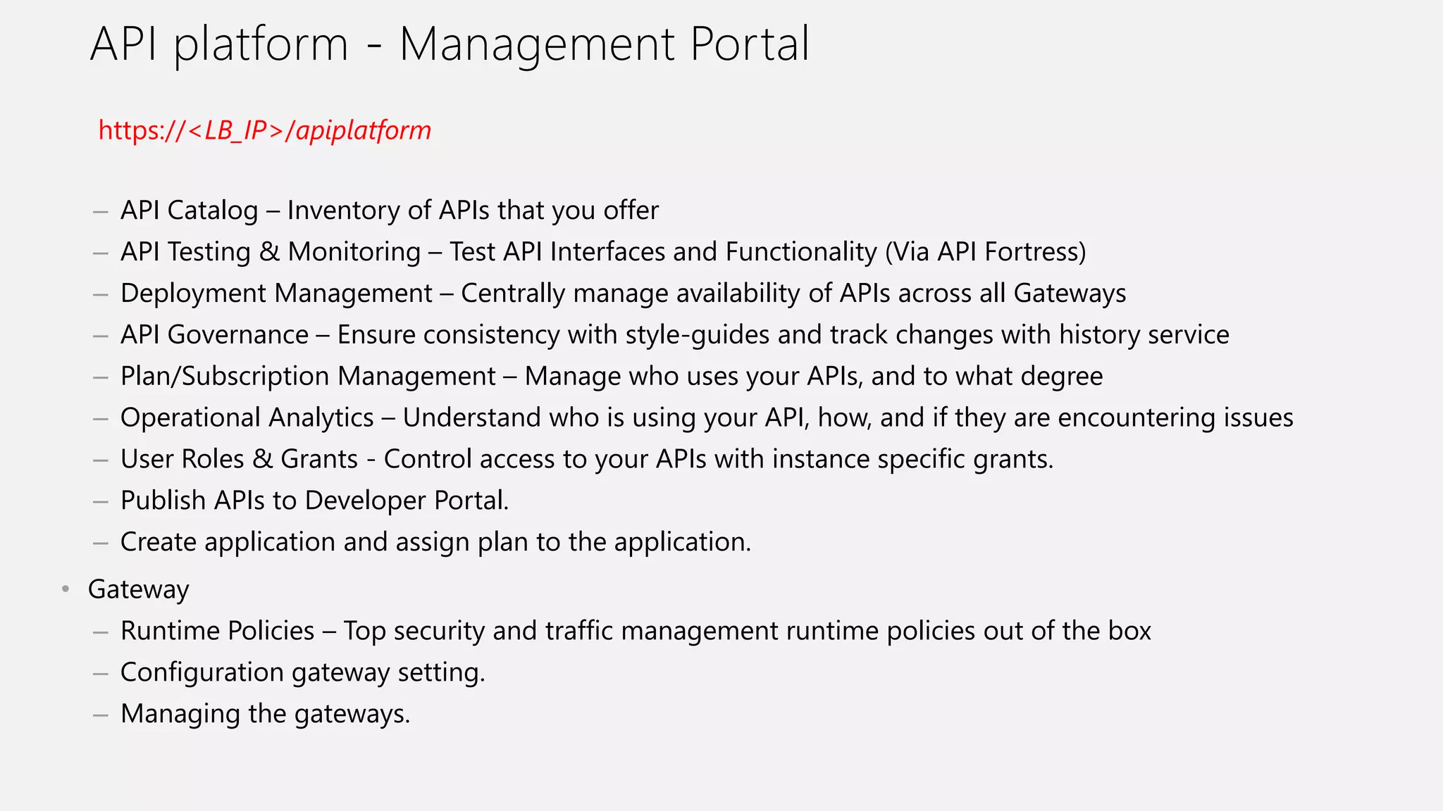 API platform - Management Portal
– API Catalog – Inventory of APIs that you offer
– API Testing & Monitoring – Test API Interfaces and Functionality (Via API Fortress)
– Deployment Management – Centrally manage availability of APIs across all Gateways
– API Governance – Ensure consistency with style-guides and track changes with history service
– Plan/Subscription Management – Manage who uses your APIs, and to what degree
– Operational Analytics – Understand who is using your API, how, and if they are encountering issues
– User Roles & Grants - Control access to your APIs with instance specific grants.
– Publish APIs to Developer Portal.
– Create application and assign plan to the application.
• Gateway
– Runtime Policies – Top security and traffic management runtime policies out of the box
– Configuration gateway setting.
– Managing the gateways.
https://<LB_IP>/apiplatform
 