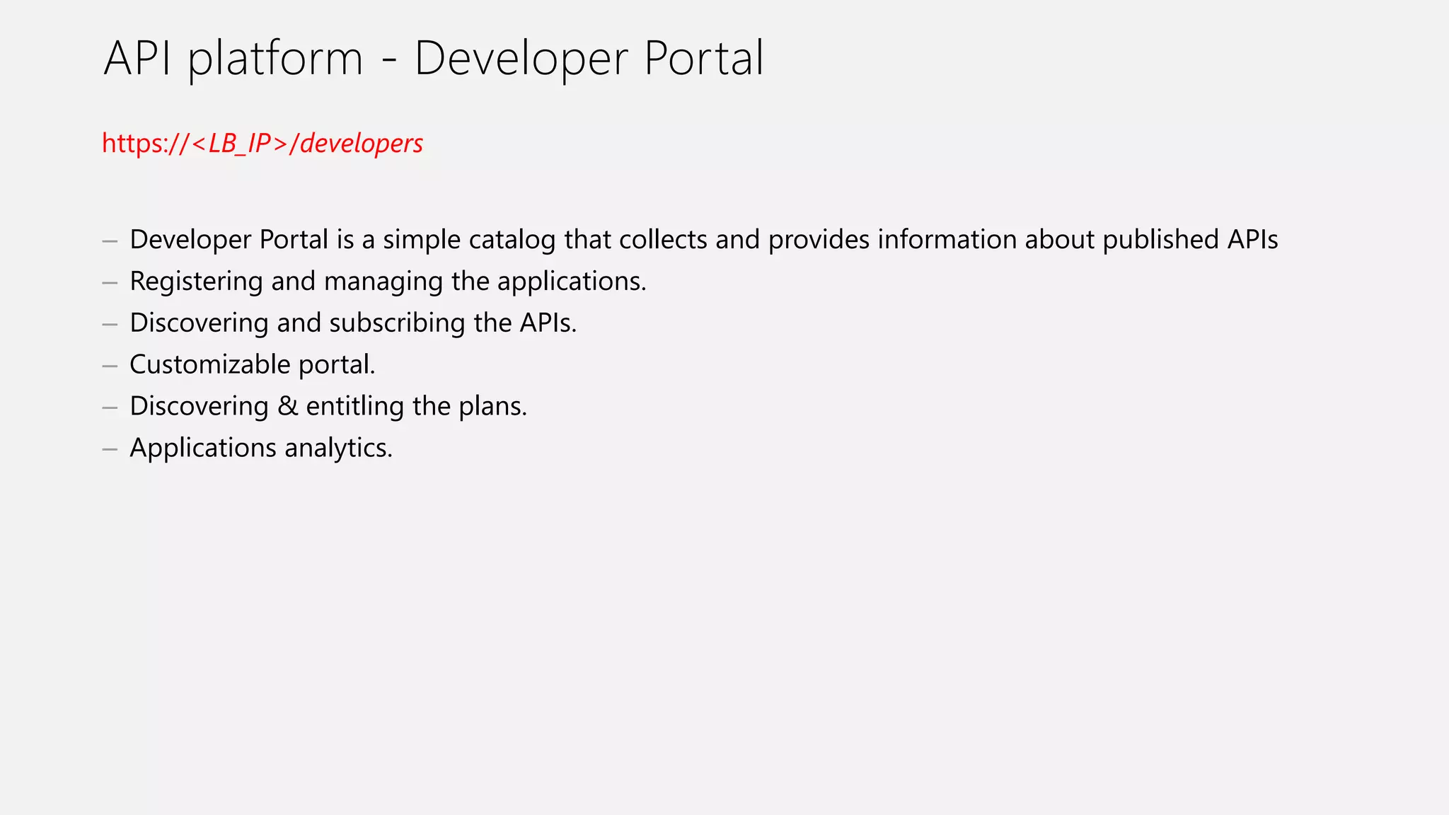 API platform - Developer Portal
– Developer Portal is a simple catalog that collects and provides information about published APIs
– Registering and managing the applications.
– Discovering and subscribing the APIs.
– Customizable portal.
– Discovering & entitling the plans.
– Applications analytics.
https://<LB_IP>/developers
 