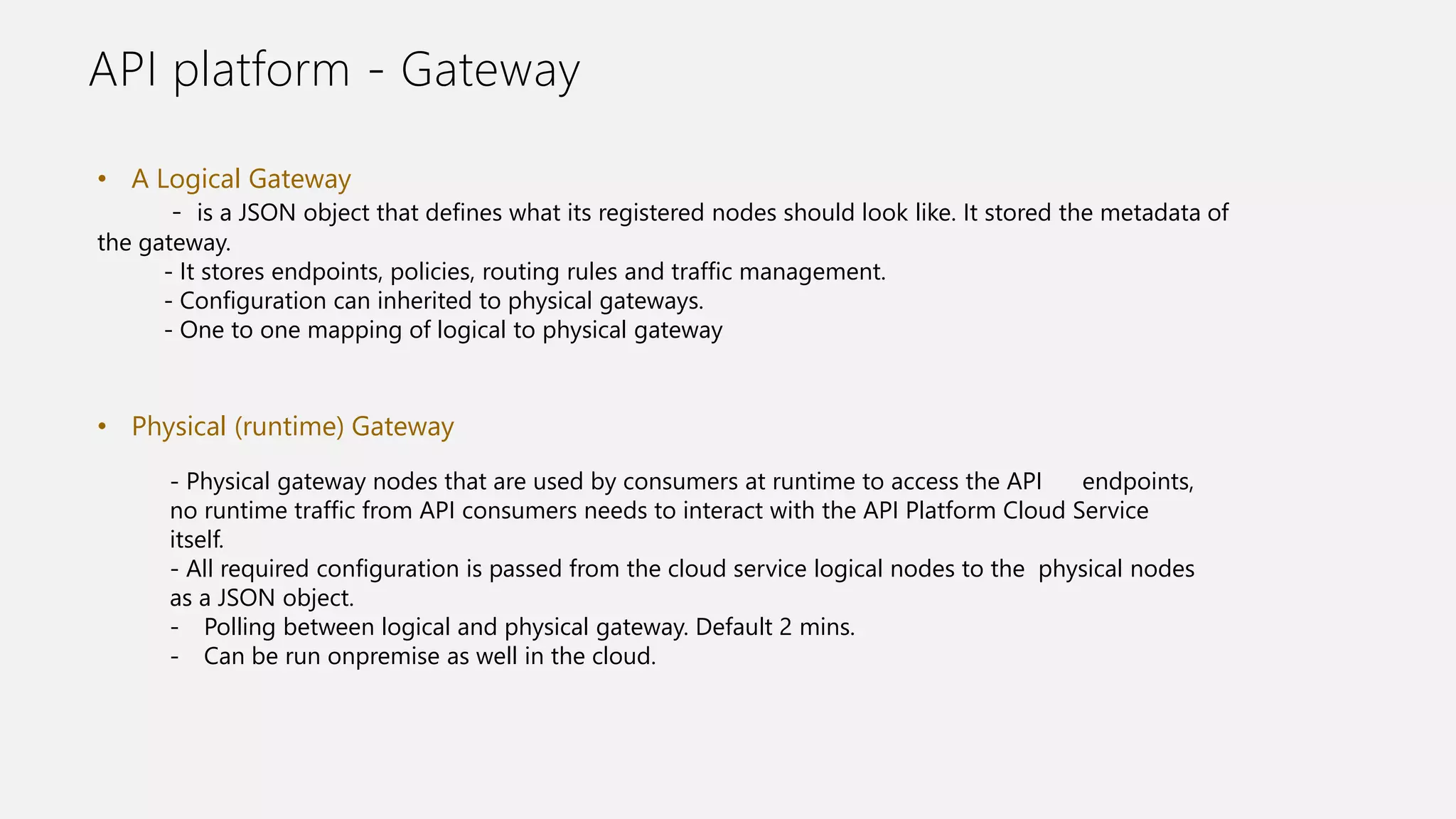 API platform - Gateway
• A Logical Gateway
- is a JSON object that defines what its registered nodes should look like. It stored the metadata of
the gateway.
- It stores endpoints, policies, routing rules and traffic management.
- Configuration can inherited to physical gateways.
- One to one mapping of logical to physical gateway
• Physical (runtime) Gateway
- Physical gateway nodes that are used by consumers at runtime to access the API endpoints,
no runtime traffic from API consumers needs to interact with the API Platform Cloud Service
itself.
- All required configuration is passed from the cloud service logical nodes to the physical nodes
as a JSON object.
- Polling between logical and physical gateway. Default 2 mins.
- Can be run onpremise as well in the cloud.
 