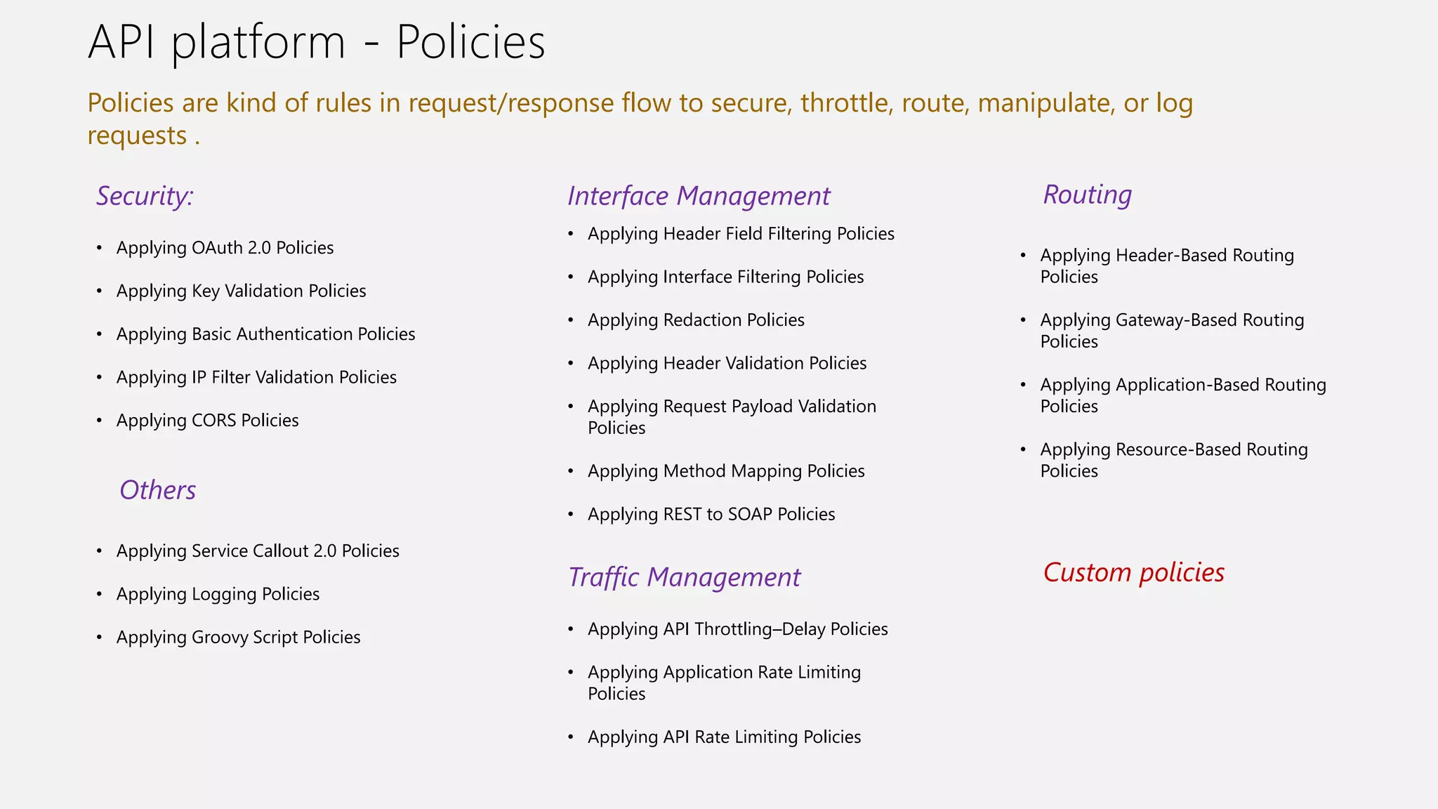 API platform - Policies
Policies are kind of rules in request/response flow to secure, throttle, route, manipulate, or log
requests .
• Applying OAuth 2.0 Policies
• Applying Key Validation Policies
• Applying Basic Authentication Policies
• Applying IP Filter Validation Policies
• Applying CORS Policies
Security:
• Applying Header Field Filtering Policies
• Applying Interface Filtering Policies
• Applying Redaction Policies
• Applying Header Validation Policies
• Applying Request Payload Validation
Policies
• Applying Method Mapping Policies
• Applying REST to SOAP Policies
Interface Management
• Applying Header-Based Routing
Policies
• Applying Gateway-Based Routing
Policies
• Applying Application-Based Routing
Policies
• Applying Resource-Based Routing
Policies
Traffic Management
• Applying API Throttling–Delay Policies
• Applying Application Rate Limiting
Policies
• Applying API Rate Limiting Policies
Routing
• Applying Service Callout 2.0 Policies
• Applying Logging Policies
• Applying Groovy Script Policies
Others
Custom policies
 