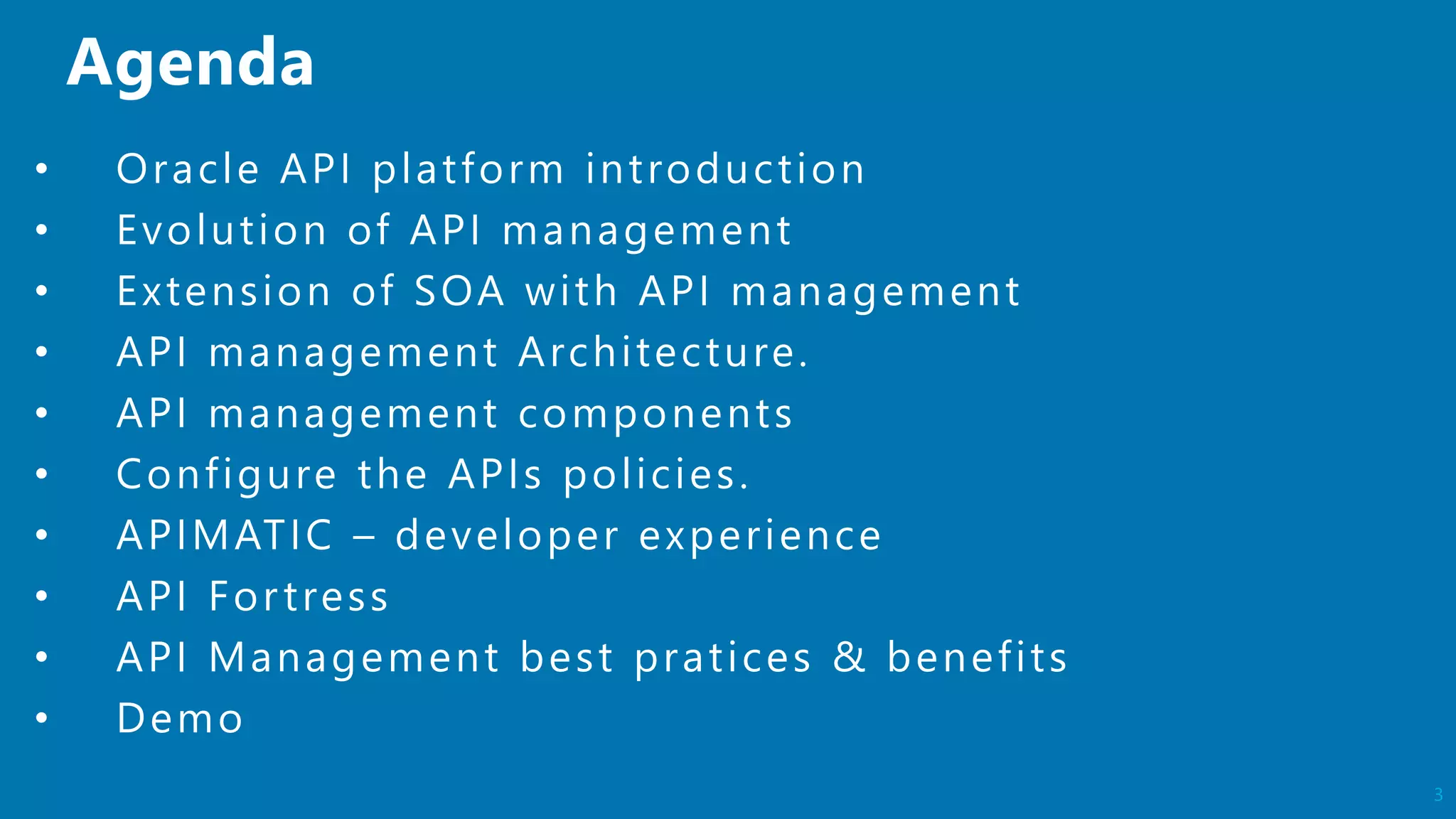 3
• Oracle API platform introduction
• Evolution of API management
• Extension of SOA with API management
• API management Architecture.
• API management components
• Configure the APIs policies.
• APIMATIC – developer experience
• API Fortress
• API Management best pratices & benefits
• Demo
 