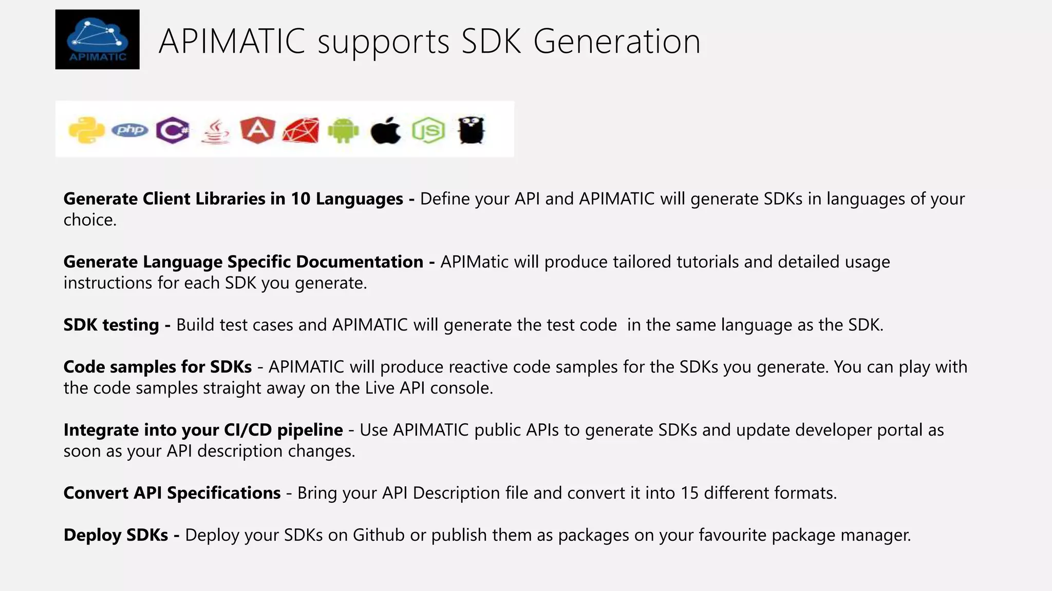 APIMATIC supports SDK Generation
Generate Client Libraries in 10 Languages - Define your API and APIMATIC will generate SDKs in languages of your
choice.
Generate Language Specific Documentation - APIMatic will produce tailored tutorials and detailed usage
instructions for each SDK you generate.
SDK testing - Build test cases and APIMATIC will generate the test code in the same language as the SDK.
Code samples for SDKs - APIMATIC will produce reactive code samples for the SDKs you generate. You can play with
the code samples straight away on the Live API console.
Integrate into your CI/CD pipeline - Use APIMATIC public APIs to generate SDKs and update developer portal as
soon as your API description changes.
Convert API Specifications - Bring your API Description file and convert it into 15 different formats.
Deploy SDKs - Deploy your SDKs on Github or publish them as packages on your favourite package manager.
 