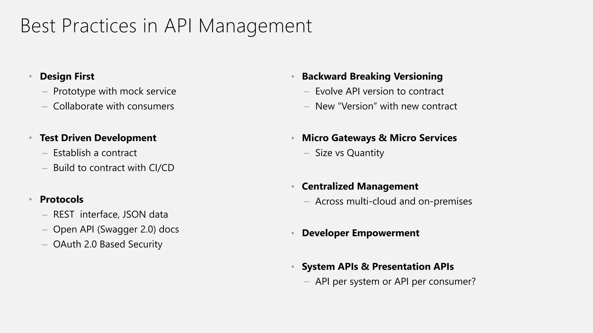 Best Practices in API Management
• Design First
– Prototype with mock service
– Collaborate with consumers
• Test Driven Development
– Establish a contract
– Build to contract with CI/CD
• Protocols
– REST interface, JSON data
– Open API (Swagger 2.0) docs
– OAuth 2.0 Based Security
• Backward Breaking Versioning
– Evolve API version to contract
– New “Version” with new contract
• Micro Gateways & Micro Services
– Size vs Quantity
• Centralized Management
– Across multi-cloud and on-premises
• Developer Empowerment
• System APIs & Presentation APIs
– API per system or API per consumer?
 